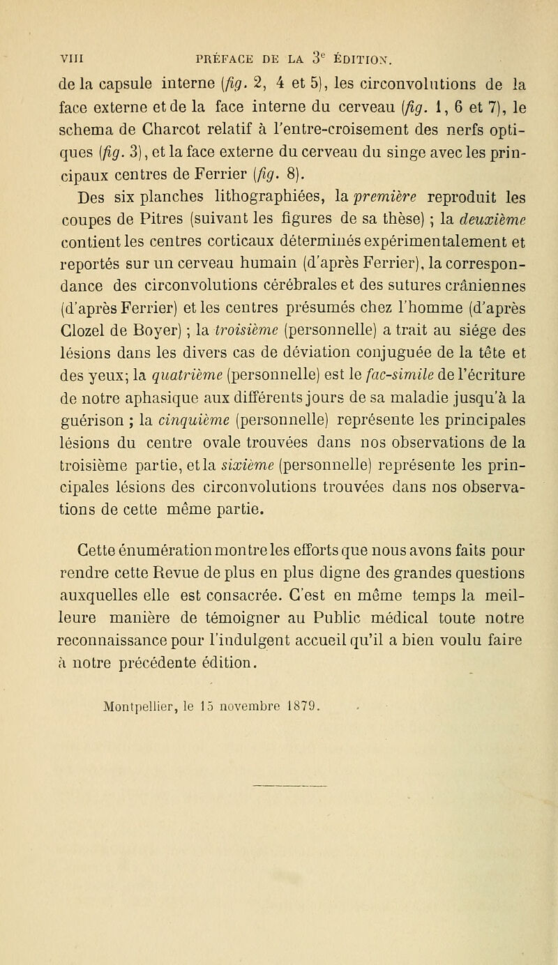 delà capsule interne [fig. 2, 4 et 5), les circonvolutions de la face externe et de la face interne du cerveau (fig. I, 6 et 7), le schéma de Charcot relatif à l'entre-croisement des nerfs opti- ques [fig. 3), et la face externe du cervean du singe avec les prin- cipaux centres de Ferrier [fig. 8). Des six planches lithographiées, la 'première reproduit les coupes de Pitres (suivant les figures de sa thèse) ; la deuxième contient les centres corticaux déterminés expérimentalement et reportés sur un cerveau humain (d'après Ferrier), la correspon- dance des circonvolutions cérébrales et des sutures crâniennes (d'après Ferrier) et les centres présumés chez l'homme (d'après Giozel de Boyer) ; la troisième (personnelle) a trait au siège des lésions dans les divers cas de déviation conjuguée de la tête et des yeux; la quatrième (personnelle) est le fac-similé de l'écriture de notre aphasique aux différents jours de sa maladie jusqu'à la guérison ; la cinquième (personnelle) représente les principales lésions du centre ovale trouvées dans nos observations de la troisième partie, et la sixième (personnelle) représente les prin- cipales lésions des circonvolutions trouvées dans nos observa- tions de cette même partie. Cette énumération mon tre les efforts que nous avons faits pour rendre cette Revue de plus en plus digne des grandes questions auxquelles elle est consacrée. C'est en même temps la meil- leure manière de témoigner au Public médical toute notre reconnaissance pour l'indulgent accueil qu'il a bien voulu faire à notre précédente édition. Montpellier, le 15 novembre 1879.