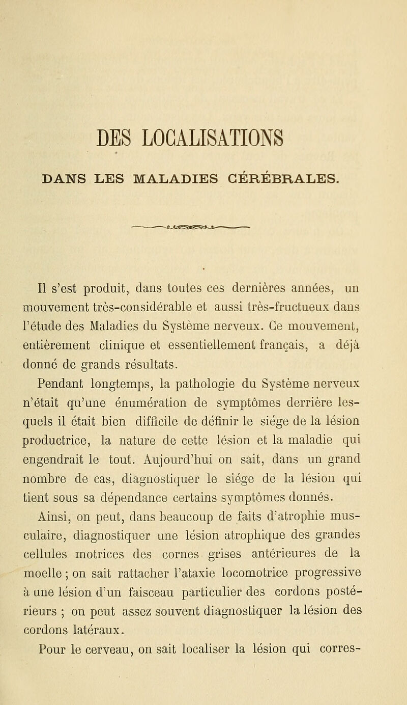 DES LOCALISATIONS DANS LES MALADIES CÉRÉBRALES. Il s'est produit, dans toutes ces dernières années, un mouvement très-considérable et aussi très-fructueux dans l'étude des Maladies du Système nerveux. Ce mouvement, entièrement clinique et essentiellement français, a déjà donné de grands résultats. Pendant longtemps, la pathologie du Système nerveux n'était qu'une énumération de symptômes derrière les- quels il était bien difficile de définir le siège de la lésion productrice, la nature de cette lésion et la maladie qui engendrait le tout. Aujourd'hui on sait, dans un grand nombre de cas, diagnostiquer le siège de la lésion qui tient sous sa dépendance certains symptômes donnés. Ainsi, on peut, dans beaucoup de faits d'atrophie mus- culaire, diagnostiquer une lésion atrophique des grandes cellules motrices des cornes grises antérieures de la moelle ; on sait rattacher l'ataxie locomotrice progressive à ane lésion d'un faisceau particulier des cordons posté- rieurs ; on peut assez souvent diagnostiquer la lésion des cordons latéraux. Pour le cerveau, on sait localiser la lésion qui corres-