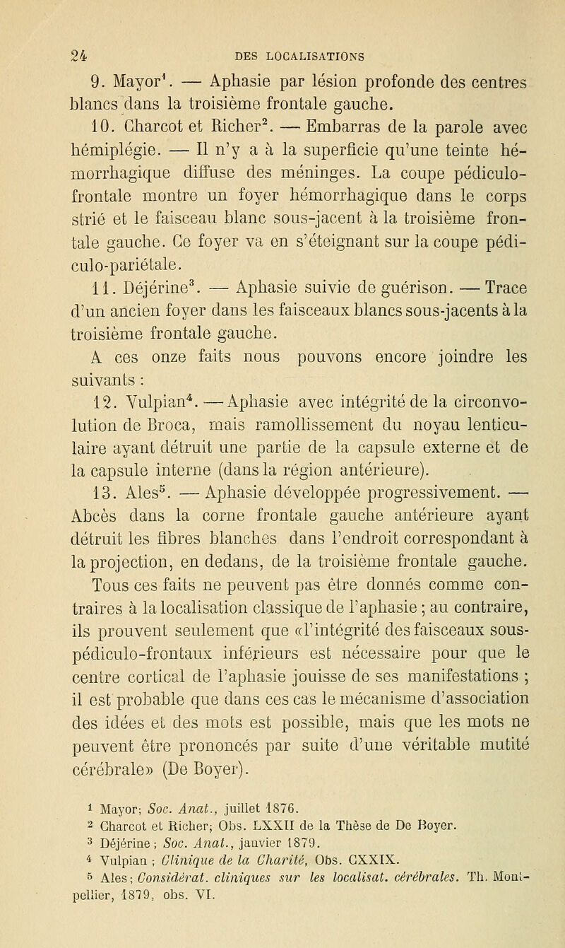 9. MayorV — Aphasie par lésion profonde des centres blancs dans la troisième frontale gauche. 10. Charcot et Richer^. — Embarras de la parole avec hémiplégie. — Il n'y a à la superficie qu'une teinte hé- morrhagique dififuse des méninges. La coupe pédiculo- frontale montre un foyer hémorrhagique dans le corps strié et le faisceau blanc sous-jacent à la troisième fron- tale gauche. Ce foyer va en s'éteignant sur la coupe pédi- culo-pariétale. 11. Déjérine^. — Aphasie suivie de guérison. — Trace d'un ancien foyer dans les faisceaux blancs sous-jacents à la troisième frontale gauche. A ces onze faits nous pouvons encore joindre les suivants : 12. Yulpian^.—^ Aphasie avec intégrité de la circonvo- lution de Broca, mais ramoUissement du noyau lenticu- laire ayant détruit une partie de la capsule externe et de la capsule interne (dans la région antérieure). 13. Ales^. —Aphasie développée progressivement. — Abcès dans la corne frontale gauche antérieure ayant détruit les fibres blanches dans l'endroit correspondant à la projection, en dedans, de la troisième frontale gauche. Tous ces faits ne peuvent pas être donnés comme con- traires à la localisation classique de l'aphasie ; au contraire, ils prouvent seulement que (d'intégrité des faisceaux sous- pédiculo-frontaux inférieurs est nécessaire pour que le centre cortical de l'aphasie jouisse de ses manifestations ; il est probable que dans ces cas le mécanisme d'association des idées et des mots est possible, mais que les mots ne peuvent être prononcés par suite d'une véritable mutité cérébrale» (De Boyer). 1 Mayor; Soc. Anat., juillet 1876. 2 Charcot et Richer; Obs. LXXII de la Thèse de De Boyer. ^ Déjérine ; Soc. Anat., janvier 1879. ^ Vulpian ; Clinique de la Charité, Obs. CXXIX. 5 Mes \ Considérât, cliniques sur les localisât, cérébrales. Th, Moul- pellier, 1879, obs. VI.