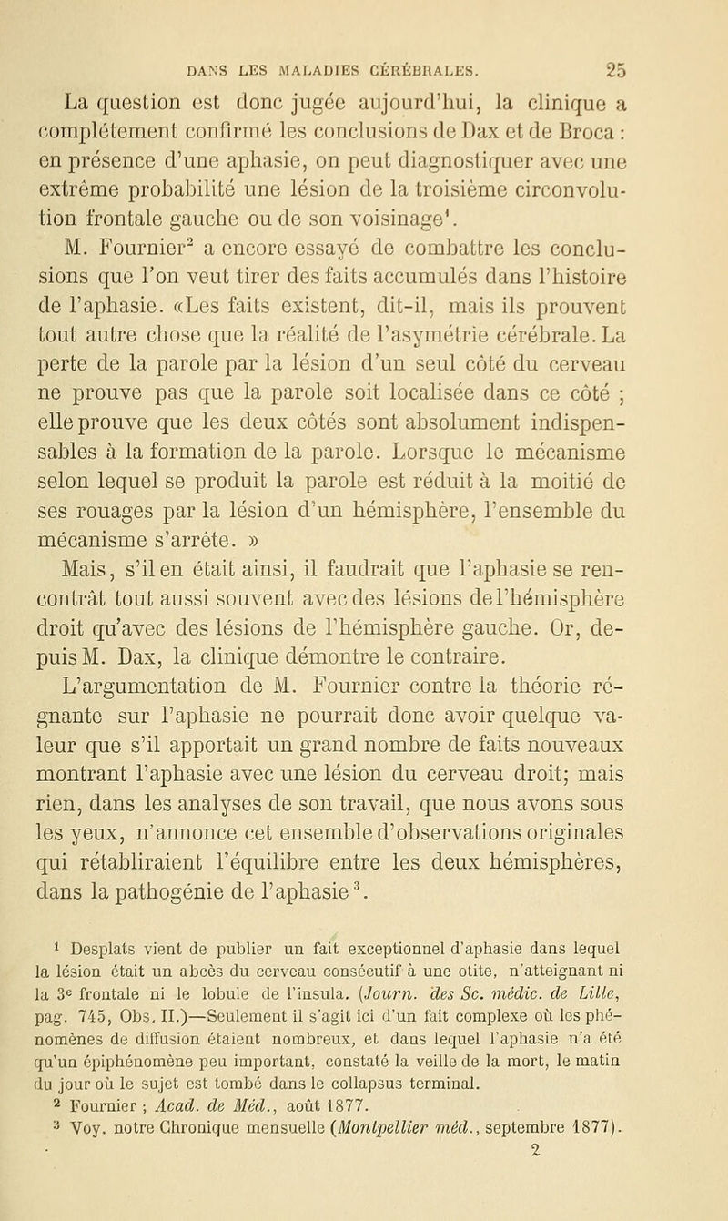 La question est donc jugée aujourd'hui, la clinique a complètement confirmé les conclusions de Dax et de Broca : en présence d'une aphasie, on peut diagnostiquer avec une extrême probabilité une lésion de la troisième circonvolu- tion frontale gauche ou de son voisinage'. M. Fournier^ a encore essayé de combattre les conclu- sions que l'on veut tirer des faits accumulés dans l'histoire de l'aphasie. «Les faits existent, dit-il, mais ils prouvent tout autre chose que la réalité de l'asymétrie cérébrale. La perte de la parole par la lésion d'un seul côté du cerveau ne prouve pas que la parole soit localisée dans ce côté ; elle prouve que les deux côtés sont absolument indispen- sables à la formation de la parole. Lorsque le mécanisme selon lequel se produit la parole est réduit à la moitié de ses rouages par la lésion d'un hémisphère, l'ensemble du mécanisme s'arrête. » Mais, s'il en était ainsi, il faudrait que l'aphasie se ren- contrât tout aussi souvent avec des lésions de l'hémisphère droit qu'avec des lésions de l'hémisphère gauche. Or, de- puis M. Dax, la clinique démontre le contraire. L'argumentation de M. Fournier contre la théorie ré- gnante sur l'aphasie ne pourrait donc avoir quelque va- leur que s'il apportait un grand nombre de faits nouveaux montrant l'aphasie avec une lésion du cerveau droit; mais rien, dans les analyses de sou travail, que nous avons sous les yeux, n'annonce cet ensemble d'observations originales qui rétabliraient l'équilibre entre les deux hémisphères, dans la pathogénie de l'aphasie ^ 1 Desplats vient de publier un fait exceptionnel d'aphasie dans lequel la lésion était un abcès du cerveau consécutif à une otite, n'atteignant ni la 3e frontale ni le lobule de l'insula. {Journ. des Se. médic. de Lille, pag. 745, Obs, II.)—Seulement il s'agit ici d'un fait complexe où les phé- nomènes de diffusion étaient nombreux, et dans lequel l'aphasie n'a été qu'un épiphénomène peu important, constaté la veille de la mort, le matin du jour où le sujet est tombé dans le coUapsus terminal. 2 Fournier ; Acad. de Méd., août 1877. •^ Voy. notre Chronique mensuelle (Montpellier méd., septembre 1877). 2