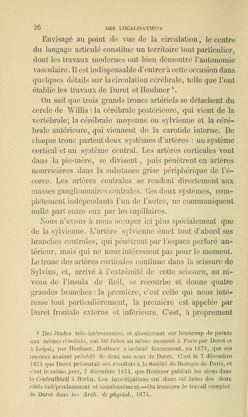 Envisagé au point de vue de la circulation, le centre du langage articulé constitue un territoire tout particulier, dont les travaux modernes ont bien démontré l'autonomie vasculaire. 11 est indispensable d'entrer à cette occasion dans quelques détails sur la circulation cérébrale, telle que l'ont établie les travaux de Duret et Heubner ^. On sait que trois grands troncs artériels se détachent du cercle de Willis : la cérébrale postérieure, qui vient de la vertébrale; la cérébrale moyenne ou sylvienne et la céré- brale antérieure, qui viennent de la carotide interne. De chaque tronc partent deux systèmes d'artères : un système cortical et un système central. Les artères corticales vont dans la pie-mère, se divisent , puis pénètrent en artères nourricières dans la substance grise périphérique de l'é- corce. Les artères centrales se rendent directement aux masses ganglionnaires centrales. Ces deux systèmes, com- plètement indépendants l'un de l'autre, ne communiquent nulle part entre eux par les capillaires. Nous n'avons à nous occuper ici plus spécialement que de la sylvienne. L'artère sylvienne émet tout d'abord ses branches centrales, qui pénètrent par l'espace perforé an- térieur, mais qui ne nous intéressent pas pour le moment. Le tronc des artères corticales continue dans la scissure de Sylvius, et, arrivé à l'extrémité de cette scissure, au ni- veau de l'insula de Reil, se recourbe et donne quatre grandes branches : la première, c'est celle qui nous inté- resse tout particulièrement, la première est appelée par Duret frontale externe et inférieure. C'est, à proprement 1 Des études très-inléressantes, et aboutissant sur beaucoup de points aux mêmes résultats, ont été faites au même moment à Paris par Duret et à Leipzig par Heubner. Heubner a insinué faussement, en 1874, que ses travaux avaient précédé de deux ans ceux de Duret. C'est le 7 décembre 1874 que Duret présentait ses résultats à la Société de Biologie de Paris, et c'est le même jour, 7 décembre 1874, que Heubner publiait les siens dans le Centralhlalt à Berlin. Les investigations ont donc été faites des deux côtés indépendamment et simultanément.—On trouvera le travail complet de Duret dans les Arch. de physiol., 1874.