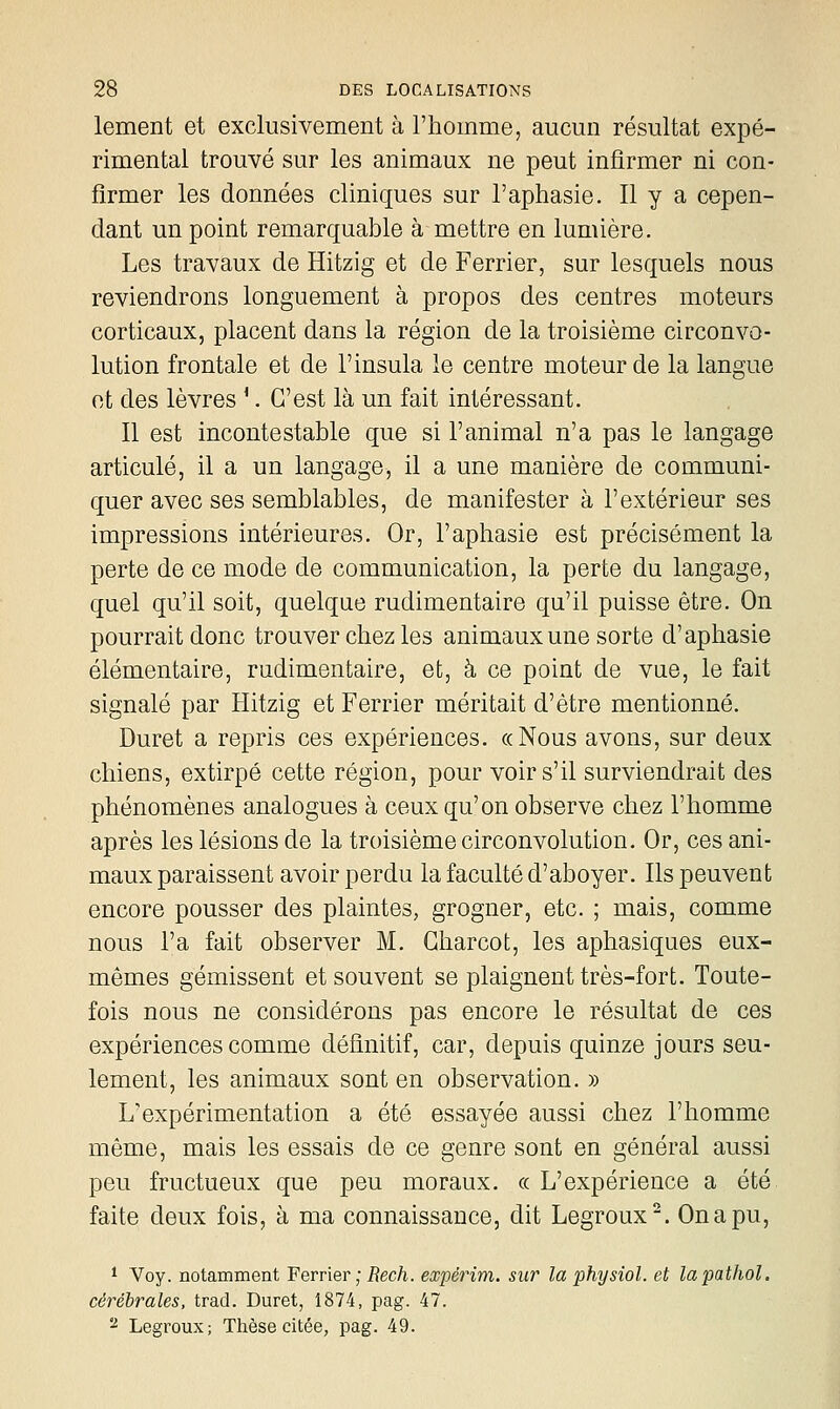 lement et exclusivement à l'homme, aucun résultat expé- rimental trouvé sur les animaux ne peut infirmer ni con- firmer les données cliniques sur l'aphasie. Il y a cepen- dant un point remarquable à mettre en lumière. Les travaux de Hitzig et de Ferrier, sur lesquels nous reviendrons longuement à propos des centres moteurs corticaux, placent dans la région de la troisième circonvo- lution frontale et de l'insula le centre moteur de la langue et des lèvres '. C'est là un fait intéressant. Il est incontestable que si l'animal n'a pas le langage articulé, il a un langage, il a une manière de communi- quer avec ses semblables, de manifester à l'extérieur ses impressions intérieures. Or, l'aphasie est précisément la perte de ce mode de communication, la perte du langage, quel qu'il soit, quelque rudimentaire qu'il puisse être. On pourrait donc trouver chez les animaux une sorte d'aphasie élémentaire, rudimentaire, et, à ce point de vue, le fait signalé par Hitzig et Ferrier méritait d'être mentionné. Duret a repris ces expériences. «Nous avons, sur deux chiens, extirpé cette région, pour voir s'il surviendrait des phénomènes analogues à ceux qu'on observe chez l'homme après les lésions de la troisième circonvolution. Or, ces ani- maux paraissent avoir perdu la faculté d'aboyer. Ils peuvent encore pousser des plaintes, grogner, etc. ; mais, comme nous l'a fait observer M, Gharcot, les aphasiques eux- mêmes gémissent et souvent se plaignent très-fort. Toute- fois nous ne considérons pas encore le résultat de ces expériences comme définitif, car, depuis quinze jours seu- lement, les animaux sont en observation. » L'expérimentation a été essayée aussi chez l'homme même, mais les essais de ce genre sont en général aussi peu fructueux que peu moraux. « L'expérience a été faite deux fois, à ma connaissance, dit Legroux^. On a pu, * Voy. notamment Ferrier ; i?ec/i. expérim. sur la physiol. et lapathol. cérébrales, trad. Duret, 1874, pag. 47. ^ Legroux; Thèse citée, pag. 49.