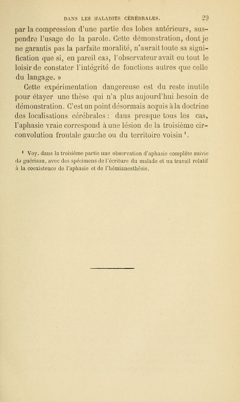 par la compression d'une partie des lobes antérieurs, sus- pendre l'usage de la parole. Cette démonstration, dont je ne garantis pas la parfaite moralité, n'aurait toute sa signi- fication que si, en pareil cas, l'observateur avait eu tout le loisir de constater l'intégrité de fonctions autres que celle du langage. » Cette expérimentation dangereuse est du reste inutile pour étayer une thèse qui n'a plus aujourd'hui besoin de démonstration. C'est un point désormais acquis à la doctrine des localisations cérébrales : dans presque tous les cas, l'aphasie vraie correspond aune lésion de la troisième cir- convolution frontale gauche ou du territoire voisin '. ' Voy. dans la troisième partie uae observation d'aphasie complète suivie da guérison, avec des spécimens de l'écriture du malade et un travail relatif à la coexistence de l'aphasie et de l'hémianesthésie.