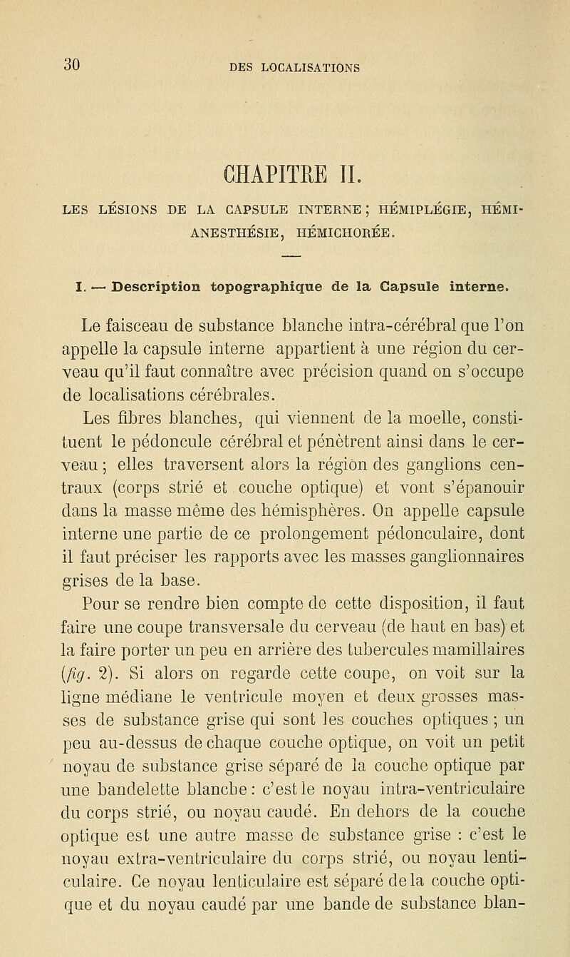 CHAPITRE II. LES LÉSIONS DE LA CAPSULE INTERNE; HÉMIPLÉGIE, HÉMI- ANESTHÉSIE, HÉMIGHORÉE, I. — Description topographique de la Capsule interne. Le faisceau de substance blanche intra-cérébral que l'on appelle la capsule interne appartient à une région du cer- veau qu'il faut connaître avec précision quand on s'occupe de localisations cérébrales. Les fibres blanches, qui viennent de la moelle, consti- tuent le pédoncule cérébral et pénètrent ainsi dans le cer- veau ; elles traversent alors la région des ganglions cen- traux (corps strié et couche optique) et vont s'épanouir dans la masse même des hémisphères. On appelle capsule interne une partie de ce prolongement pédonculaire, dont il faut préciser les rapports avec les masses ganglionnaires grises de la base. Pour se rendre bien compte de cette disposition, il faut faire une coupe transversale du cerveau (de haut en bas) et la faire porter un peu en arrière des tubercules mamillaires [fig. 2). Si alors on regarde cette coupe, on voit sur la ligne médiane le ventricule moyen et deux grosses mas- ses de substance grise qui sont les couches optiques ; un peu au-dessus de chaque couche optique, on voit un petit noyau de substance grise séparé de la couche optique par une bandelette blanche: c'est le noyau intra-ventriculaire du corps strié, ou noyau caudé. En dehors de la couche optique est une autre masse de substance grise : c'est le noyau extra-ventriculaire du corps strié, ou noyau lenti- culaire. Ce noyau lenticulaire est séparé delà couche opti- que et du noyau caudé par une bande de substance blan-