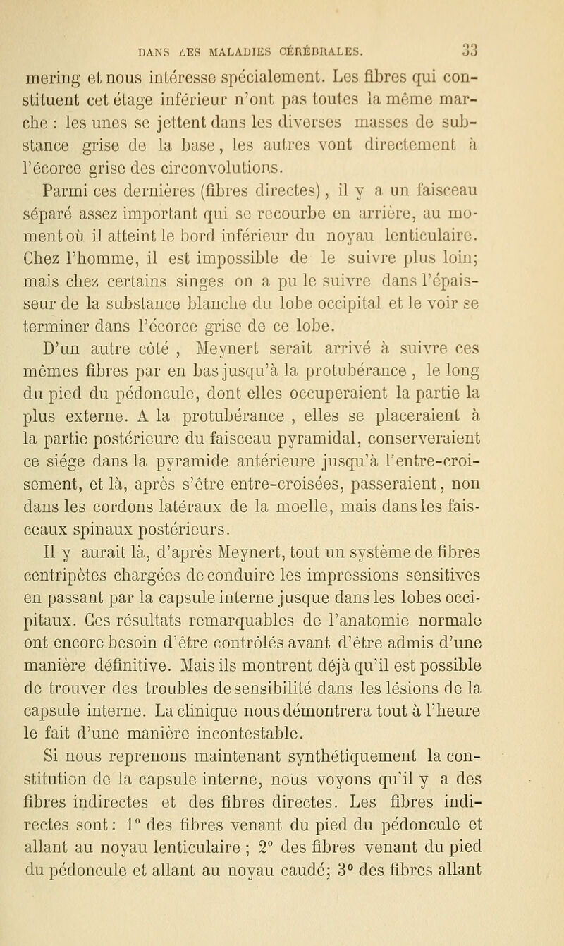 mering et nous intéresse spécialement. Les fibres qui con- stituent cet étage inférieur n'ont pas toutes la même mar- che : les unes se jettent dans les diverses masses de sub- stance grise de la base, les autres vont directement à l'écorce grise des circonvolutions. Parmi ces dernières (fibres directes), il y a un faisceau séparé assez important qui se recourbe en arrière, au mo- ment où il atteint le bord inférieur du noyau lenticulaire. Chez l'homme, il est impossible de le suivre plus loin; mais chez certains singes on a pu le suivre dans l'épais- seur de la substance blanche du lobe occipital et le voir se terminer dans l'écorce grise de ce lobe. D'un autre côté , Meynert serait arrivé à suivre ces mêmes fibres par en bas jusqu'à la protubérance , le long du pied du pédoncule, dont elles occuperaient la partie la plus externe. A la protubérance , elles se placeraient à la partie postérieure du faisceau pyramidal, conserveraient ce siège dans la pyramide antérieure jusqu'à 1entre-croi- sement, et là, après s'être entre-croisées, passeraient, non dans les cordons latéraux de la moelle, mais dans les fais- ceaux spinaux postérieurs. Il y aurait là, d'après Meynert, tout un système de fibres centripètes chargées de conduire les impressions sensitives en passant par la capsule interne jusque dans les lobes occi- pitaux. Ces résultats remarquables de l'anatomie normale ont encore besoin d'être contrôlés avant d'être admis d'une manière définitive. Mais ils montrent déjà qu'il est possible de trouver des troubles de sensibilité dans les lésions de la capsule interne. La clinique nous démontrera tout à l'heure le fait d'une manière incontestable. Si nous reprenons maintenant synthétiquement la con- stitution de la capsule interne, nous voyons qu'il y a des fibres indirectes et des fibres directes. Les fibres indi- rectes sont : 1 ° des fibres venant du pied du pédoncule et allant au noyau lenticulaire ; 2° des fibres venant du pied du pédoncule et allant au noyau caudé; 3** des fibres allant