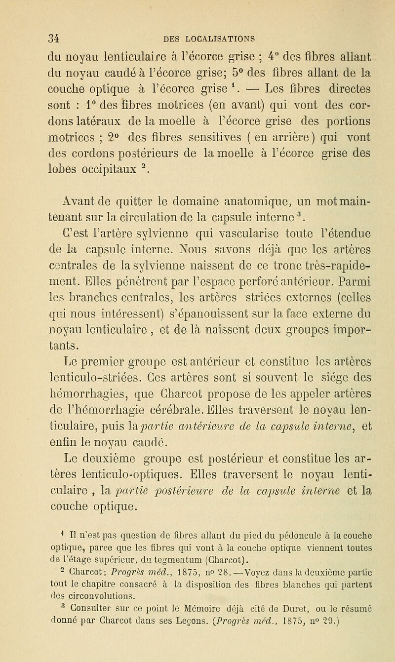 du noyau lenticulaire à l'écorce grise ; 4** des fibres allant du noyau caudé à l'écorce grise; 5** des fibres allant de la couche optique à l'écorce grise '. — Les fibres directes sont : 1° des fibres motrices (en avant) qui vont des cor- dons latéraux de la moelle à l'écorce grise des portions motrices ; 2« des fibres sensitives ( en arrière ) qui vont des cordons postérieurs de la moelle à l'écorce grise des lobes occipitaux ^. Avant de quitter le domaine anatomique, un mot main- tenant sur la circulation de la capsule interne ^. C'est l'artère sylvienne qui vascularise toute l'étendue de la capsule interne. Nous savons déjà que les artères centrales de la sylvienne naissent de ce tronc très-rapide- ment. Elles pénètrent par l'espace perforé antérieur. Parmi les branches centrales, les artères striées externes (celles qui nous intéressent) s'épanouissent sur la face externe du noyau lenticulaire , et de là naissent deux groupes impor- tants. Le premier groupe est antérieur et constitue les artères lenticulo-striées. Ces artères sont si souvent le siège des hémorrhagies, que Gharcot propose de les appeler artères de l'hémorrhagie cérébrale. Elles traversent le noyau len- ticulaire, puis Idipartie antérieure de la capsule interne, et enfin le noyau caudé. Le deuxième groupe est postérieur et constitue les ar- tères lenticule-optiques. Elles traversent le noyau lenti- culaire , la partie postérieuo^e de la capsule interne et la couche optique. ■• Il u'estpas question de fibres allant du pied du pédoncule à la couche optique, parce que les fibres qui vont à la couche optique viennent toutes de l'étage supérieur, du tegmentum (Gharcot). 2 Gharcot; Progrès méd., 1875, n» 28.—Voyez dans la deuxième partie tout le chapitre consacré à la disposition des fibres blanches qui partent des circonvolutions. ^ Consulter sur ce point le Mémoire déjà cité de Duret, ou le résumé donné par Gharcot dans ses Leçons. {Progrès mrd., 1875, n° 29.)