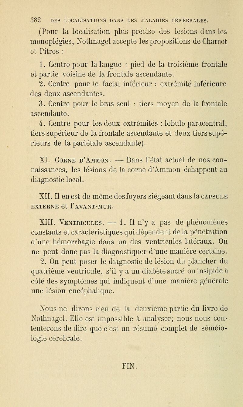 (Pour la localisation plus précise des lésions clans les monoplégies, Nothnagel accepte les propositions deCharcot et Pitres : 1. Centre pour la langue : pied de la troisième frontale et partie voisine de la frontale ascendante. 2. Centre pour le facial inférieur : extrémité inférieure des deux ascendantes. 3. Centre pour le bras seul : tiers moyen de la frontale ascendante. 4. Centre pour les deux extrémités : lobule paracentral, tiers supérieur de la frontale ascendante et deux tiers supé- rieurs de la pariétale ascendante). XI. Corne d'Ammon. — Dans l'état actuel de nos con- naissances, les lésions de la corne d'Ammon échappent au diagnostic local. XII. Il en est de même des foyers siégeant dans la capsule EXTERNE et l'AVANT-MUR. XIII. Ventricules. — 1. Il n'y a pas de phénomènes constants et caractéristiques qui dépendent delà pénétration d'une hémorrhagie dans un des ventricules latéraux. On ne peut donc pas la diagnostiquer d'une manière certaine. 2. On peut poser le diagnostic de lésion du plancher du quatrième ventricule, s'il y a un diabète sucré ou insipide à côté des symptômes qui indiquent d'une manière générale une lésion encéphalique. Nous ne dirons rien de la deuxième partie du livre de Nothnagel. Elle est impossible à analyser; nous nous con- tenterons de dire que c'est un résumé complet de séméio- logie cérébrale. FIN.