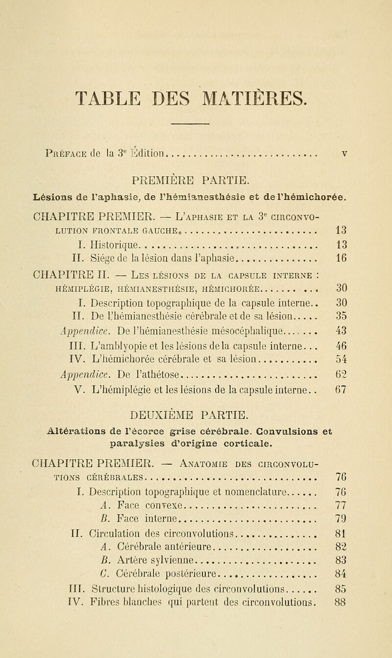 TABLE DES MATIÈRES. Préface de la 3*^ Edition. PREMIERE PARTIE. Lésions de l'aphasie, de l'hémianesthésie et del'hémichorée. CHAPITRE PREMIER. — L'aphasie et la 3= circonvo- lution FRONTALE GAUCHE,, 13 I. Historique , 13 II. Siège de la lésion dans l'aphasie 16 CHAPITRE II. — Les lésions de la capsule interne : HÉMIPLÉGIE, HÉMIANESTHÉSIE, HÉMICHORÉE.......... 30 I. Description topographique de la capsule interne.. 30 II. De l'hémianesthésie cérébrale et de sa lésion 35 Appendice. De l'hémianesthésie mésocéphalique 43 III. L'amblyopie et les lésions delà capsule interne... 46 IV. L'hémichorée cérébrale et sa lésion 54 Appendice. De l'athétose 62 V. L'hémiplégie et les lésions de la capsule interne.. 67 DEUXIÈME PARTIE. Altérations de Fécorce grise cérébrale. Convulsions et paralysies d'origine corticale. CHAPITRE PREMIER. — Anatomie des circonvolu- tions CÉRÉBRALES 76 I. Description topographique et nomenclature 76 A. Face conTexe 77 B. Face interne 79 IL Circulation des circonvolutions 81 A. Cérébrale antérieure 82 B. Artère sylvienne 83 C. Cérébrale postérieure 84 III. Structure histologique des circonvolutions 85 IV. Fibres blanches qui partout des circonvolutions. 88