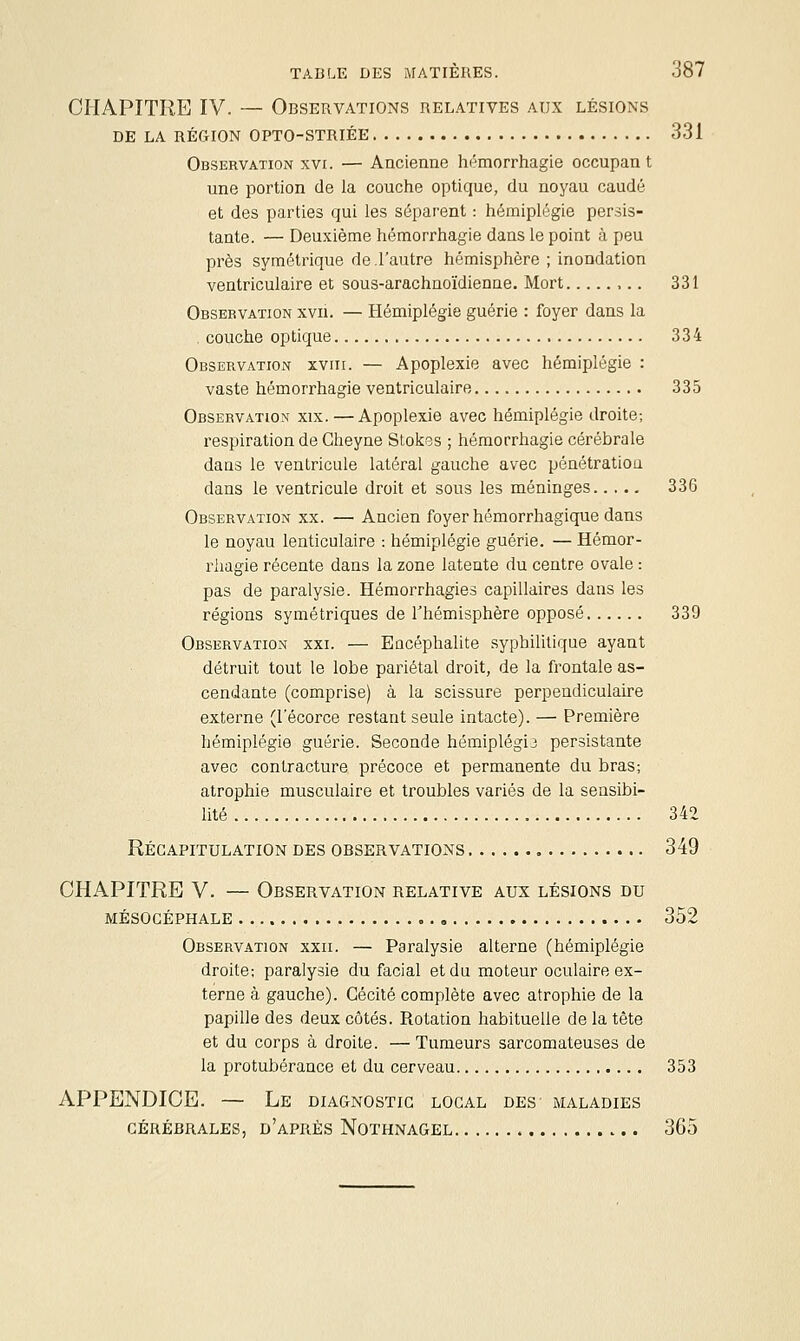 CHAPITRE IV. — Observations relatives aux lésions DE LA RÉGION OPTO-STRIÉE 331 Observation xvi. — Ancienne hémorrhagie occupan t une portion de la couche optique, du noyau caudé et des parties qui les séparent : hémiplégie persis- tante. — Deuxième hémorrhagie dans le point à peu près symétrique de .l'autre hémisphère ; inondation ventriculaire et sous-arachnoïdienne. Mort ,.. 331 Observation xvn. — Hémiplégie guérie : foyer dans la , couche optique 334 Observation xviii. — Apoplexie avec hémiplégie : vaste hémorrhagie ventriculaire 335 Observation xix. — Apoplexie avec hémiplégie droite-, respiration de Gheyne Stokos ; hémorrhagie cérébrale dans le ventricule latéral gauche avec pénétration dans le ventricule droit et sous les méninges 336 Observation xx. — Ancien foyer hémorrhagique dans le noyau lenticulaire : hémiplégie guérie. — Hémor- rhagie récente dans la zone latente du centre ovale : pas de paralysie. Hémorrhagies capillaires dans les régions symétriques de l'hémisphère opposé 330 Observation xxi. — Encéphalite syphilitique ayant détruit tout le lobe pariétal droit, de la frontale as- cendante (comprise) à la scissure perpendiculaire externe (l'écorce restant seule intacte). — Première hémiplégie guérie. Seconde hémiplégi3 persistante avec contracture précoce et permanente du bras; atrophie musculaire et troubles variés de la sensibi- lité 342 Récapitulation des observations 349 CHAPITRE V. — Observation relative aux lésions du MÉSOCÉPHALE 352 Observation xxii. — Paralysie alterne (hémiplégie droite; paralysie du facial et du moteur oculaire ex- terne à gauche). Cécité complète avec atrophie de la papille des deux côtés. Rotation habituelle de la tète et du corps à droite. — Tumeurs sarcomateuses de la protubérance et du cerveau 353 APPENDICE. — Le diagnostic local des xMaladies cérébrales, d'après Nothnagel 365