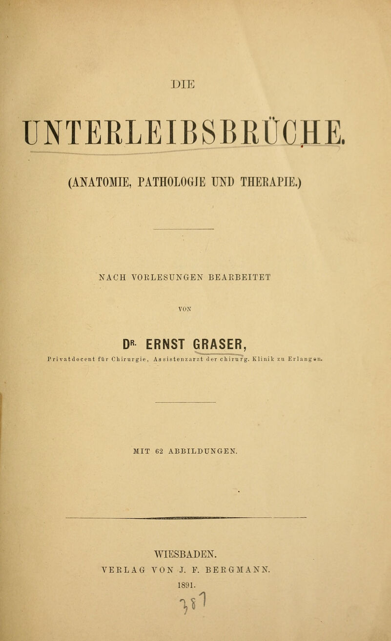 DIE ÜNTEKLEIBSBKÜCHE. (AMTOMIE, PATHOLOGIE UND THEEAPIE.) NACH VOELESUNGEN BEARBEITET VON D« ERNST GRASER, Pi'ivatdocent für Chirurgie, Assistenzarzt der Chirurg. Klinik zu Erlangen. MIT 62 ABBILDUNGEN. WIESBADEN. VEELAG VON J. F. BERGMANN. 1891. V^