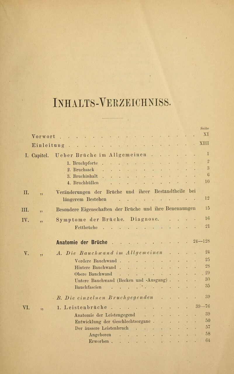 INHALT8-VEPvZEICHNISS. Seite VT Vorwort Einleitung ^^^^ I. Capitel. lieber Brüche im Allgemeinen 1 1. Bruchpforte 2. Bruchsack '^ 3. Bruchinhalt ^ 4. Bruchhüllen 10 II. „ Veränderungen der Brüche und ihrer Bestandtheile bei längerem Bestehen 12 III. „ Besondere Eigenschaften der Brüche und ihre Benennungen 15 IV. „ Symptome der Brüche. Diagnose 16 Fettbrüche -1 Anatomie der Brüche 24—128 V. „ Ä. Die Bauchivand im Allgemeinen .... 24 Vordere Bauchwand '-^ Hintere Bauchwaud -° Obere Bauchwand . . . , 29 Untere Bauchwand (Becken und -Ausgang) .... 30 Bauchfascien . . . .  ^^ • B. Die einzelnen Bruchgegenden 39 VI. „ 1. Leistenbrüche 39—76 Anatomie der Leistengegend 39 Entwicklung der Geschlechtsorgane 50 Der äussere Leistenbruch ^' Angeboren 58 Erworben 64