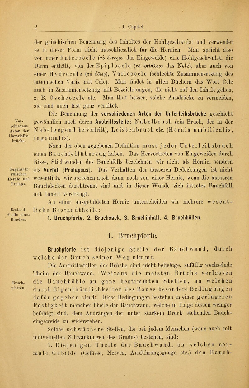 Ver- schiedene Arten der Unterleibs- brüche. Gegensatz zwischen Hernie und Prolaps. Bestand- theile eines Bruches. der griechischen Benennung des Inhaltes der Hohlgeschwiilst und verwendet es in dieser Form nicht ausschliesslich für die Hernien. Man spricht also von einer Enter ocele [th svteqov das Eingeweide) eine Hohlgeschwulst, die Darm enthält, von der Epipl ocele (ro imnXoov das N'etz), aber auch von einer Hydrocele (76 vömo), Varicocele (schlechte Zusammensetzung des lateinischen Varix mit Cele). Man findet in alten Büchern das Wort Gele auch in Zusammensetzung mit Bezeichnungen, die nicht auf den Inhalt gehen, z, B. 0 sehe ocele etc. Man thut besser, solche Ausdrücke zu vermeiden, sie sind auch fast ganz veraltet. Die Benennung der verschiedenen Arten der Unterleibsbrliche geschieht gewöhnlich nach deren Austrittsstelle: Nabelbruch (ein Bruch, der in der Nabelgegend hervortritt), Leistenbruch etc. (Hernia umbilicalis, inguinalis). Nach der oben gegebenen Definition muss jeder Unterleibsbruch einen Bauchfellüberzug haben. Das Hervortreten von Eingeweiden durch ßisse, Stichwunden des Bauchfells bezeichnen wir nicht als Hernie, sondern als Vorfall (Prolapsus). Das Verhalten der äusseren Bedeckungen ist nicht wesentlich, wir sprechen auch dann noch von einer Hernie, wenn die äusseren Bauchdecken durchtrennt sind und in dieser Wunde sich intactes Bauchfell mit Inhalt vordrängt. An einer ausgebildeten Hernie unterscheiden wir mehrere wesent- liche Bestan dt heile: 1. Bruchpforte, 2. Bruchsack, 3. Bruchinhalt, 4. Bruchhüllen. Bruch- pforten. 1. Briiclipforte. Bruchpforte ist diejenige Stelle der Bauchwand, durch welche der Bruch seinen Weg nimmt. Die Austrittsstellen der Brüche sind nicht beliebige, zufällig wechselnde Theile der Bauchwand. Weitaus die meisten Brüche verlassen die Bauchhöhle an ganz bestimmten Stellen, an welchen durch Eigenthümlichkeiten des Baues besondere Bedingungen dafür gegeben sind: Diese Bedingungen bestehen in einer geringeren Festigkeit mancher Theile der Bauchwand, welche in Folge dessen weniger befähigt sind, dem Andrängen der unter starkem Druck stehenden Bauch- eingeweide zu widerstehen. Solche schwächere Stellen, die bei jedem Menschen (wenn auch mit individuellen Schwankungen des Grades) bestehen, sind: 1. Diejenigen Theile der Bauchwaud, an welchen nor- male Gebilde (Gefässe, Nerven, Ausführungsgänge etc.) den Bauch-