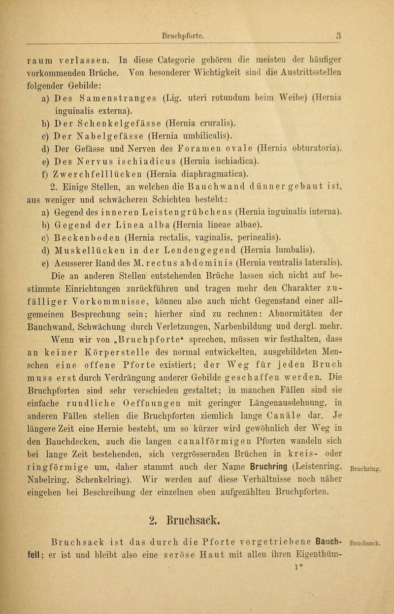 räum verlassen. In diese Categorie gehören die meisten der häufiger vorkommenden Brüche. Von besonderer Wichtigkeit sind die Austrittsstellen folgender Gebilde: a)Des 8amenstranges (Lig. uteri rotundum beim Weibe) (Hernia inguinalis externa). b) Der Schenkeige fasse (Hernia cruralis). c) Der Nabelgefässe (Hernia umbilicalis). d) Der Gefässe und Nerven des Foramen ovale (Hernia obturatoria). e) Des Nervus ischiadicus (Hernia ischiadica). f) Zwerchfelllücken (Hernia diaphragmatica). 2. Einige Stellen, an welchen die Bauchwand dünner gebaut ist, aus weniger und schwächeren Schichten besteht: a) Gegend desinnerenLeistengrübchens (Hernia inguinalis interna). b) Gegend der Linea alba (Hernia lineae albae). c) Beckenboden (Hernia rectalis, vaginalis, perinealis). d) Muskellücken in der Lendengegend (Hernia lumbalis). e) Aeusserer Band desM. rectusabdominis (Hernia ventralis lateralis). Die an anderen Stellen entstehenden Brüche lassen sich nicht auf be- stimmte Einrichtungen zurückführen und tragen mehr den Charakter zu- fälliger Vorkommnisse, können also auch nicht Gegenstand einer all- gemeinen Besprechung sein; hierher sind zu rechnen: Abnormitäten der Bauchwand, Schwächung durch Verletzungen, Narbenbildung und dergl. mehr. Wenn wir von „Bruchpforte sprechen, müssen wir festhalten, dass an keiner Körperstelle des normal entwickelten, ausgebildeten Men- schen eine offene Pforte existiert; der Weg für jeden Bruch m u s s erst durch Verdrängung anderer Gebilde geschaffen werden. Die Bruchpforten sind sehr verschieden gestaltet; in manchen Fällen sind sie einfache rundliche Oeffnungen mit geringer Längenausdehnung, in anderen Fällen stellen die Bruchpforten ziemlich lange Canale dar. Je längere Zeit eine Hernie besteht, um so kürzer wird gewöhnlich der Weg in den Bauchdecken, auch die langen canalförmigen Pforten wandeln sich bei lange Zeit bestehenden, sich vergrössernden Brüchen in kreis- oder ringförmige um, daher stammt auch der Name Bruchring (Leistenring, Bruchring. Nabelring, Schenkelring). Wir werden auf diese Verhältnisse noch näher eingehen bei Beschreibung der einzelnen oben aufgezählten Bruchpforten. 2. Briiclisack. Bruch sack ist das durch die Pforte vorgetriebene Bauch- Bruchsack. feil; er ist und bleibt also eine seröse Haut mit allen ihren Eigenthüm- 1*