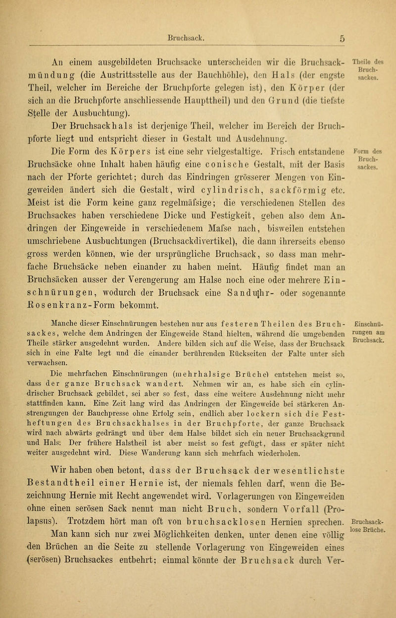 Bruchsack. Theile des Bruch- sacke». Form des Bruch- sackes. An einem ausgebildeten Bruchsacke unterscheiden wir die Bruchsack- mündung (die Austrittsstelle aus der Bauchhöhle), den Hals (der engste Theil, welcher im Bereiche der Bruchpforte gelegen ist), den Körper (der sich an die Bruchpforte anschliessende Haupttheil) und den Grund (die tiefste Stelle der Ausbuchtung). Der Bruchsackhals ist derjenige Theil, welcher im Bereich der Bruch- pforte liegt und entspricht dieser in Gestalt und Ausdelmuiig. Die Form des Körpers ist eine sehr vielgestaltige. Frisch entstandene Bruchsäcke ohne Inhalt haben häufig eine conische Gestalt, mit der Basis nach der Pforte gerichtet; durch das Eindringen grösserer Mengen von Ein- geweiden ändert sich die Gestalt, wird cylindrisch, sackförmig etc. Meist ist die Form keine ganz regelmäfsige; die verschiedenen Stellen des Bruchsackes haben verschiedene Dicke und Festigkeit, geben also dem An- dringen der Eingeweide in verschiedenem Mafse nach, bisweilen entstehen umschriebene Ausbuchtungen (Bruchsackdivertikel), die dann ihrerseits ebenso gross werden können, wie der ursprüngliche Bruchsack, so dass man mehr- fache Bruchsäcke neben einander zu haben meint. Häufig findet man an Bruchsäcken ausser der Verengerung am Halse noch eine oder mehrere Ein- schnürungen, wodurch der Bruchsack eine Sandu(hr- oder sogenannte Eosenkranz-Form bekommt. Manche dieser Einschnürungen bestehen nur aus festeren! heilen des Bruch- Einschnü- sackes, welche dem Andringen der Eingeweide Stand hielten, während die umgebenden rungen am Theile stärker ausgedehnt wurden. Andere bilden sich auf die Weise, dass der Bruchsack ^™*^°ä*<=^- ,sich in eine Falte legt und die einander berührenden Rückseiten der Falte unter sich verwachsen. Die mehrfachen Einschnürungen (ni ehr halsige Brüche) entstehen meist so, •dass der ganze Bruchsack wandert. Nehmen wir an, es habe sich ein cylin- drischer Bruchsack gebildet, sei aber so fest, dass eine weitere Ausdehnung nicht mehr stattfinden kann. Eine Zeit lang wird das Andringen der Eingeweide bei stärkeren An- strengungen der Bauchpresse ohne Erfolg sein, endlich aber lockern sich die Fest- heftungen des Bruchsackhalses in der Bruchpforte, der ganze Bruchsack wird nach abwärts gedrängt und über dem Halse bildet sich ein neuer Bruchsackgrund und Hals: Der frühere Halstheil ist aber meist so fest gefügt, dass er später nicht weiter ausgedehnt wird. Diese Wanderung kann sich mehrfach wiederholen. Wir haben oben betont, dass der Bruchsack derwesentlichste Bestandtheil einer Hernie ist, der niemals fehlen darf, wenn die Be- zeichnung Hernie mit Recht angewendet wird. Yorlageruugen von Eingeweiden ohne einen serösen Sack nennt man nicht Bruch, sondern Vorfall (Pro- lapsus). Trotzdem hört man oft von bruchsacklosen Hernien sprechen. Bmchsack- Man kann sich nur zwei Möglichkeiten denken, unter denen eine völlig '^^ ™*^ ^' den Brüchen an die Seite zu stellende Vorlagerung von Eingeweiden eines (serösen) Bruchsackes entbehrt; einmal könnte der Bruch sack durch Ver-