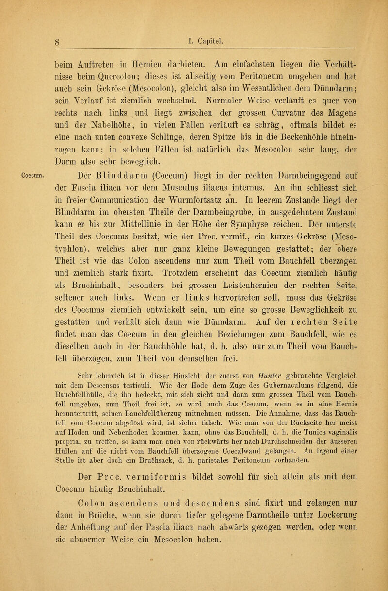 beim Auftreten in Hernien darbieten. Am einfachsten liegen die Verhält- nisse beim Qiiercolon; dieses ist allseitig vom Peritoneum umgeben und hat auch sein Gekröse (Mesocolon), gleicht also im Wesentlichen dem Dünndarm; sein Verlauf ist ziemlich wechselnd. Normaler Weise verläuft es quer von rechts nach links .und liegt zwischen der grossen Curvatur des Magens imd der Nabelhöhe, in vielen Fällen verläuft es schräg, oftmals bildet es eine nach unten convese Schlinge, deren Spitze bis in die Beckenhöhle hinein- ragen kann; in solchen Fällen ist natürlich das Mesocolon sehr lang, der Darm also sehr beweglich. Coecum. Der Blinddarm (Coecum) liegt in der rechten Darmbeingegend auf der Fascia iliaca vor dem Musculus iliacus internus. An ihn schliesst sich in freier Communication der Wurmfortsatz an. In leerem Zustande liegt der Blinddarm im obersten Theile der Darmbeingrube, in ausgedehntem Zustand kann er bis zur Mittellinie in der Höhe der Symphyse reichen. Der unterste Theil des Coecums besitzt, wie der Proc. vermif., ein kurzes Gekröse (Meso- typhlon), welches aber nur ganz kleine Bewegungen gestattet; der obere Theil ist wie das Colon asceudens nur zum Theil vom Bauchfell überzogen und ziemlich stark fixirt. Trotzdem erscheint das Coecum ziemlich häufig als Bruchinhalt, besonders bei grossen Leistenhernien der rechten Seite, seltener auch links. Wenn er links hervortreten soll, muss das Gekröse des Coecums ziemlich entwickelt sein, um eine so grosse Beweglichkeit zu gestatten und verhält sich dann wie Dünndarm. Auf der rechten Seite findet man das Coecum in den gleichen Beziehungen zum Bauchfell, wie es dieselben auch in der Bauchhöhle hat, d. h. also nur zum Theil vom Bauch- fell überzogen, zum Theil von demselben frei. Sehr lehrreich ist in dieser Hinsicht der zuerst von Hunter gehrauchte Vergleich mit dem Descensus testiculi. Wie der Hode dem Zuge des Guhernaculums folgend, die Bauchfellhülle, die ihn bedeckt, mit sich zieht und dann zum grossen Theil vom Bauch- fell umgeben, zum Theil frei ist, so wird auch das Coecum, wenn es in eine Hernie heruntertritt, seinen Bauchfellüberzug mitnehmen müssen. Die Annahme, dass das Bauch- fell Yom Coecum abgelöst wird, ist sicher falsch. Wie man von der Eückseite her meist auf Hoden und Nebenhoden kommen kann, ohne das Bauchfell, d. h. die Tunica vaginalis propria, zu treffen, so kann man auch von rückwärts her nach Durchschneiden der äusseren Hüllen auf die nicht vom Bauchfell überzogene Coecalwand gelangen. An irgend einer Stelle ist aber doch ein Bru6hsack, d. h. parietales Peritoneum vorhanden. Der Proc. vermiformis bildet sowohl für sich allein als mit dem Coecum häufig Bruchinhalt. Colon ascendens und descendens sind fixirt und gelangen nur dann in Brüche, wenn sie durch tiefer gelegene Darmtheile unter Lockerung der Anheftung auf der Fascia iliaca nach abwärts gezogen werden, oder wenn sie abnormer Weise ein Mesocolon haben.