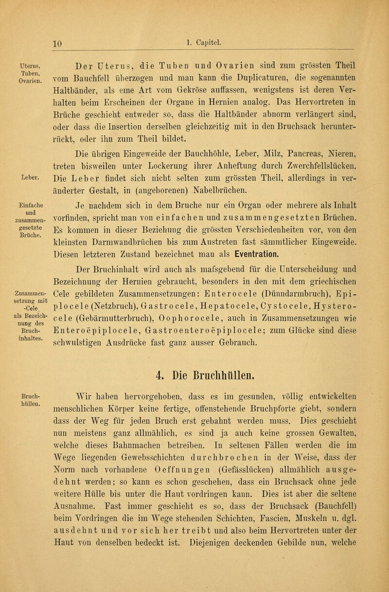 Uterus, Tuben, Ovarien. Leber. Einfache und zusammen- gesetzte Brücbe. Zusammen- setzung mit -Cele als Bezeich- nung des Bruch- inhaltes. Der üterns, die Tuben und Ovarien sind zum grössten Theil vom Bauchfell überzogen und man kann die Duplicaturen, die sogenannten Haltbänder, als eme Art vom Gekröse auffassen, wenigstens ist deren Ver- halten beim Erscheinen der Organe in Hernien analog. Das Hervortreten in Brüche geschieht entweder so, dass die Haltbänder abnorm verlängert sind, oder dass die Insertion derselben gleichzeitig mit in den Bruchsack herunter- rückt, oder ihn zum Theil bildet. Die übrigen Eingeweide der Bauchhöhle, Leber, Milz, Pancreas, Nieren, treten bisweilen unter Lockerung ihrer Anheftung durch Zwerchfellslücken. Die Leber findet sich nicht selten zum grössten Theil, allerdings in ver- änderter Gestalt, in (angeborenen) Nabelbrüchen. Je nachdem sich in dem Bruche nur ein Organ oder mehrere als Lihalt vorfinden, spricht man von einfachen und zusammengesetzten Brüchen, Es kommen in dieser Beziehung die grössten Yerschiedenheiten vor, von den kleinsten Darmwandbrüchen bis zum Austreten fast sämmtlicher Eingeweide. Diesen letzteren Zustand bezeichnet mau als Eventration. Der Bruchinhalt wird auch als mafsgebend für die Unterscheidung und Bezeichnung der Hernien gebrauclit, besonders in den mit dem griechischen Cele gebildeten Zusammensetzungen: Enterocele (Dünndarmbruch), Epi- p 10ce 1 e (Netzbruch), Gastrocele,Hepatocele,Cystocele,Hystero- cele (Gebärmutterbruch), Oophorocele, auch in Zusammensetzungen wie Enteroepiplocele, Gastroenteroepiplocele; zum Glücke sind diese schwulstigen Ausdrücke fast ganz ausser Gebrauch. 4. Die BrucMiüUen. Bruch- htillen. Wir haben hervorgehoben, dass es im gesunden, völlig entwickelten menschlichen Körper keine fertige, offenstehende Bruchpforte giebt, sondern dass der Weg für jeden Bruch erst gebahnt werden muss. Dies geschieht nun meistens ganz allmählich, es sind ja auch keine grossen Gewalten, welche dieses Bahnmachen betreiben. In seltenen Fällen werden die im Wege liegenden Gewebsschichten durchbrochen in der Weise, dass der Norm nach vorhandene 0 e ffn u n g e n (Gefässlücken) allmählich a u s g e- dehnt werden; so kann es schon geschehen, dass ein Bruchsack ohne jede weitere Hülle bis unter die Haut vordringen kann. Dies ist aber die seltene Ausnahme. Fast immer geschieht es so, dass der Bruchsack (Bauchfell) beim Vordringen die im Wege stehenden Schichten, Fascien, Muskeln u. dgl. ausdehnt und vor sich her treibt und also beim Hervortreten unter der Haut von denselben bedeckt ist. Diejenigen deckenden Gebilde nun, welche