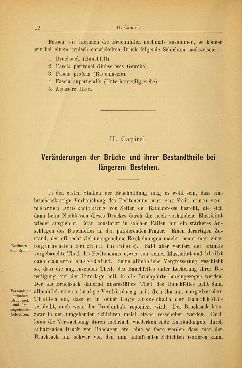 Fassen wir hiernach die Bruchhtillen nochmals zusammen, so können wir bei einem typisch entwickelten Bruch folgende Schichten nachweisen: 1. Briichsack (Bauchfell). 2. Fascia peritonei (Subseröses Gewebe). 3. Fascia propria (Bauchfascie). 4. Fascia superficialis (ünterhautzellgewebe). 5. Aeussere Haut. II. Capitel. Veränderungen der Brüche und ihrer Bestandtheile bei längerem Bestehen. In den ersten Stadien der Bruchbildung mag es wohl sein, dass eine brnchsackartige Vorbauchung des Peritoneums nur zur Zeit einer ver- mehrten Druckwirkung von Seiten der Bauchpresse besteht, die sich dann beim Nachlassen dieses Druckes durch die noch vorhandene Elasticität wieder ausgleicht. Man constatirt in solchen Fällen nur ein stärkeres An- schlagen des Bauchfelles an den palpierenden Finger. Einen derartigen Zu- stand, der oft recht viel unangenehme Erscheinungen macht, nennt man einen Beginnen- beginnenden Bruch (H. incipiens). Bald aber verliert der oftmals dßr Bruch vorgebauchte Theil des Peritoneums etwas von seiner Elasticität und bleibt dann dauernd ausgedehnt. Seine allmähliche Vergrösserung geschieht so, dass die angrenzenden Theile des Bauchfelles unter Lockerung ihrer Be- festigung auf der Unterlage mit in die Bruchpforte hereingezogen werden. Der als Bruchsack dauernd ausgestülpte Theil des Bauchfelles geht dann Verbindung allmählich eine SO innige Verbindung mit den ihn nun umgebenden Bruchsack Theilcn ein, dass er in seiner Lage ausserhalb der Bauchhöhle und den verbleibt, auch wenn der Bruchinhalt reponiert wird. Der Bruchsack kann umgebenden ^ Schichten, zwar in den umgebenden Schichten meist etwas verschoben werden. Doch kann die Verwachsung durch mehrfach wiederkehrende Entzündungen, durch anhaltenden Druck von Bandagen etc. eine so feste werden, dass man den Bruchsack nur schwei- von den ihm anhaftenden Schichten isolieren kann.