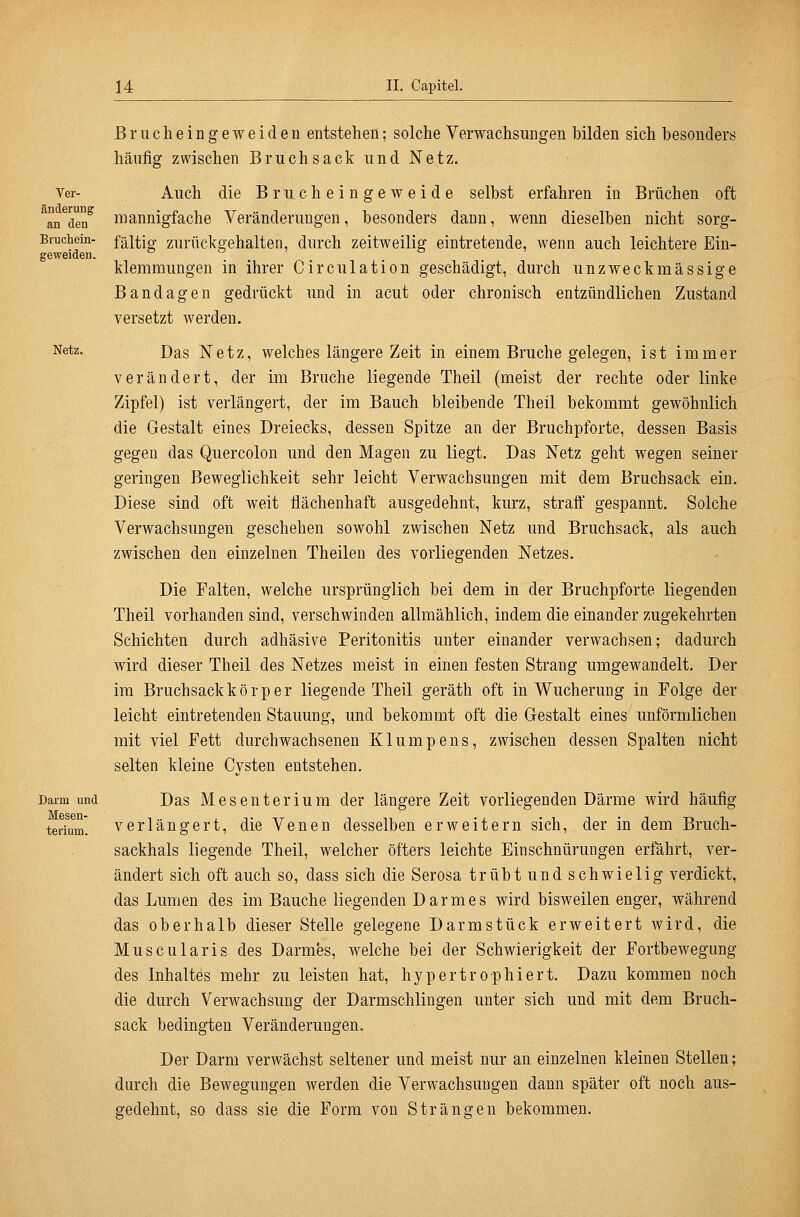 Ver- änderung an den Bruchein- geweiden. Netz. Darm und Mesen- terium. Brucheingeweiden entstehen; solche Verwachsungen bilden sich besonders häufig zwischen Bruchsack und Netz. Auch die Brucheingeweide selbst erfahren in Brüchen oft mannigfache yeränderungen, besonders dann, wenn dieselben nicht sorg- fältig zurückgehalten, durch zeitweilig eintretende, wenn auch leichtere Ein- klemraungen in ihrer Circulation geschädigt, durch unzweckmässige Bandagen gedrückt und in acut oder chronisch entzündlichen Zustand versetzt werden. Das Netz, welches längere Zeit in einem Bruche gelegen, ist immer verändert, der im Bruche liegende Theil (meist der rechte oder linke Zipfel) ist verlängert, der im Bauch bleibende Theil bekommt gewöhnlich die Gestalt eines Dreiecks, dessen Spitze an der Bruchpforte, dessen Basis gegen das Quercolon und den Magen zu liegt. Das Netz geht wegen seiner geringen Beweglichkeit sehr leicht Verwachsungen mit dem Bruchsack ein. Diese sind oft weit flächenhaft ausgedehnt, kurz, straff gespannt. Solche Verwachsungen geschehen sowohl zwischen Netz und Bruchsack, als auch zwischen den einzelnen Theilen des vorliegenden Netzes. Die Falten, welche ursprünglich bei dem in der Bruchpforte liegenden Theil vorhanden sind, verschwinden allmählich, indem die einander zugekehrten Schichten durch adhäsive Peritonitis unter einander verwachsen; dadurch wird dieser Theil des Netzes meist in einen festen Strang umgewandelt. Der im Bruchsack k ö r p e r liegende Theil geräth oft in Wucherung in Folge der leicht eintretenden Stauung, und bekommt oft die Gestalt eines unförmlichen mit viel Fett durchwachsenen Klumpens, zwischen dessen Spalten nicht selten kleine Cysten entstehen. Das Mesenterium der längere Zeit vorliegenden Därme wird häufig verlängert, die Venen desselben erweitern sich, der in dem Bruch- sackhals liegende Theil, welcher öfters leichte Einschnürungen erfährt, ver- ändert sich oft auch so, dass sich die Serosa trübt und schwielig verdickt, das Lumen des im Bauche liegenden Darmes wird bisweilen enger, während das oberhalb dieser Stelle gelegene Darmstück erweitert wird, die Muscularis des Darmes, welche bei der Schwierigkeit der Fortbewegung des Inhaltes mehr zu leisten hat, hypertrophiert. Dazu kommen noch die durch Verwachsung der Darmschlingen unter sich und mit dem Bruch- sack bedingten Veränderungen. Der Darm verwächst seltener und meist nur an einzelnen kleinen Stellen; durch die Bewegungen werden die Verwachsungen dann später oft noch aus- gedehnt, so dass sie die Form von Strängen bekommen.