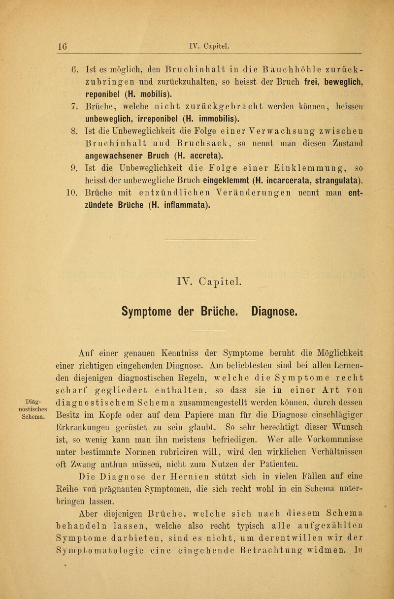 6. Ist es möglich, den Bruchinhalt in die Bauchhöhle zurück- zubringen und zurückzuhalten, so heisst der Bruch frei, beweglich, reponibel (H. mobilis). 7. Brüche, welche nicht zurückgebracht werden können, heissen unbeweglich, irreponibel (H. immobilis). 8. Ist die Unbeweglichkeit die Folge einer Verwachsung zwischen Bruchinhalt und Bruchsack, so nennt man diesen Zustand angewachsener Bruch (H. accreta). 9. Ist die Unbeweglichkeit die Folge einer Einklemmung, so heisst der unbewegliche Bruch eingeklemmt (H. incarcerata, strangulata). 10. Brüche mit entzündlichen Yeränderungen nennt man ent- zündete Brüche (H. inflammata). lY. Capitel. Symptome der Brüche. Diagnose. Auf einer genauen Kenntniss der Symptome beruht die Möglichkeit einer richtigen eingehenden Diagnose. Am beliebtesten sind bei allen Lernen- den diejenigen diagnostischen Regeln, welche die Symptome recht scharf gegliedert enthalten, so dass sie in einer Art von i^iag- diagnostischem Schema zusammengestellt werden können, durch dessen üostischGS Schema. Besitz im Kopfe oder auf dem Papiere man für die Diagnose einschlägiger Erkrankungen gerüstet zu sein glaubt. So sehr berechtigt dieser Wunsch ist, so wenig kann man ihn meistens befriedigen. Wer alle Vorkommnisse unter bestimmte Normen rubriciren will, wird den wirklichen Verhältnissen oft Zwang anthun müssen, nicht zum Nutzen der Patienten. Die Diagnose der Hernien stützt sich in vielen Fällen auf eine Eeihe von prägnanten Symptomen, die sich recht wohl in ein Schema unter- bringen lassen. Aber diejenigen Brüche, welche sich nach diesem Schema behandeln lassen, welche also recht typisch alle aufgezählten Symptome darbieten, sind es nicht, um derentwillen wir der Symptomatologie eine, eingehende Betrachtung widmen. In