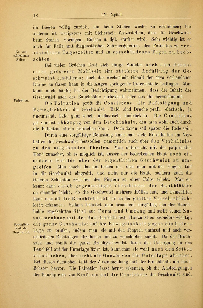 Zu ver- schiedenen Zeiten. Palpation. Beweglich- keit der Geschwulst. im Liegen völlig zurück, um beim Stehen wieder zu erscheinen; bei anderen ist wenigstens mit Sicherheit festzustellen, dass die Geschwulst beim Stehen, Springen, Bücken u. dgi. stärker wird. Sehr wichtig ist es auch für Fälle mit diagnostischen Schwieri'gkeiten, den Patienten zu ver- schiedenen Tageszeiten und an verschiedenen Tagen zu beob- achten. Bei vielen Brüchen lässt sich einige Stunden nach dem Genuss einer grösseren Mahlzeit eine stärkere Anfüllung der Ge- schwulst constatieren; auch der wechselnde Gehalt der etwa vorhandenen Därme an Gasen kann in die Augen springende Unterschiede bedingen. Man kann auch häufig bei der Besichtigung wahrnehmen, dass der Inhalt der Geschwulst nach der Bauchhöhle zurücktritt oder aus ihr herauskommt. Die Palpation prüft die Consistenz, die Befestigung und Beweglichkeit der Geschwulst. Bald sind Brüche prall, elastisch, ja fluctuirend, bald ganz weich, unelastisch, eindrückbar. Die Consistenz ist zumeist abhängig von dem Bruchinhalt, den man wohl auch durch die Palpation allein feststellen kann. Doch davon soll später die Eede sein. Durch eine sorgfältige Betastung kann man viele Einzelheiten im Ver- halten der Geschwulst feststellen, namentlich auch über das Verhältniss zu den umgebenden Theilen. Man untersucht mit der palpirendeu Hand zunächst, ob es möglich ist, ausser der bedeckenden Haut noch ein anderes Gebilde über der eigentlichen Geschwulst zu um- greifen. Man macht das am besten so, dass man mit den Fingern tief in die Geschwulst eingreift, und nicht nur die Haut, sondern auch die tieferen Schichten zwischen den Fingern zu einer Falte erhebt. Man er- kennt dann durch gegenseitiges Verschieben der Hautblätter an einander leicht, ob die Geschwulst mehrere Hüllen hat, und namentlich kann man oft die Bauchfellblätt er ander glatten Verschieblich- keit erkennen. Sodann betastet man besonders sorgfältig den der Bauch- höhle zugekehrten Stiel auf Form u n d U m f a n g und stellt seinen Z u - sammen hang mit der Bauchhöhle fest. Hierzu ist es besonders wichtig, die ganze Geschwulst auf ihre Beweglichkeit gegen die Unter- lage zu prüfen, indem man sie mit den Fingern umfasst und nach ver- schiedenen Eichtungen abzuheben und zu verschieben sucht. Da der Bruch- sack und somit die ganze Bruchgeschwulst durch den Uebergang in das Bauchfell auf der Unterlage fixirt ist, kann man sie wohl nach den Seiten verschieben, aber nicht als Ganzes von der Unterlage abheben. Bei diesen Versuchen tritt der Zusammenhang mit der Bauchhöhle am deut- lichsten hervor. Die. Palpation lässt ferner erkennen, ob die Anstrengungen der Bauchpresse vonEinfluss auf die Consistenz der Geschwulst sind,