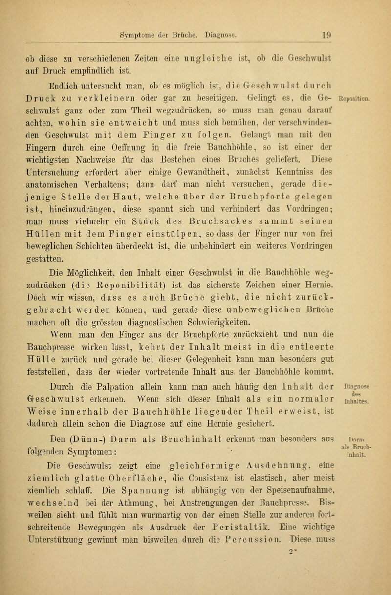 ob diese zu verschiedenen Zeiten eine iinglciclic ist, ob die Geschwulst auf Druck empfindlich ist. Endlich untersucht man, ob es möglich ist, die Geschwulst durch Druck zu verkleinern oder gar zu beseitigen. Gelingt es, die Ge- Reposition, schwulst ganz oder zum Theil wegzudrücken, so muss man genau darauf achten, wohin sie entweicht und muss sich bemühen, der verschwinden- den Geschwulst mit dem Finger zu folgen. Gelangt man mit den Fingern durch eine Oeffnung in die freie Bauchhöhle, so ist einer der wichtigsten Nachweise für das Bestehen eines Bruches geliefert. Diese Untersuchung erfordert aber einige Gewandtheit, zunächst Kenntniss des anatomischen Verhaltens; dann darf man nicht versuchen, gerade die- jenige Stelle der Haut, welche über der Bruchpforte gelegen ist, hineinzudrängen, diese spannt sich und verhindert das Vordringen; man muss vielmehr ein Stück des Bruchsackes sammt seinen Hüllen mit dem Finger einstülpen, so dass der Finger nur von frei beweglichen Schichten überdeckt ist, die unbehindert ein weiteres Vordringen gestatten. Die Möglichkeit, den Inhalt einer Geschwulst in die Bauchhöhle weg- zudrücken (die Keponibllität) ist das sicherste Zeichen einer Hernie. Doch wir wissen, dass es auch Brüche giebt, die nicht zurück- gebracht werden können, und gerade diese unbeweglichen Brüche machen oft die grössten diagnostischen Schwierigkeiten. Wenn man den Finger aus der Bruchpforte zurückzieht und nun die Bauchpresse wirken lässt, kehrt der Inhalt meist in die entleerte Hülle zurück und gerade bei dieser Gelegenheit kann man besonders gut feststellen, dass der wieder vortretende Inhalt aus der Bauchhöhle kommt. Durch die Palpation allein kann man auch häufig den Inhalt der Geschwulst erkennen. Wenn sich dieser Inhalt als ein normaler Weise innerhalb der Bauchhöhle liegender Theil erweist, ist dadurch allein schon die Diagnose auf eine Hernie gesichert. Den (Dünn-) Darm als Bruchinhalt erkennt man besonders aus folgenden Symptomen: Die Geschwulst zeigt eine gleichförmige Ausdehnung, eine ziemlich glatte Oberfläche, die Consistenz ist elastisch, aber meist ziemlich schlaff'. Die Spannung ist abhängig von der Speisenaufnahme, wechselnd bei der Athmung, bei Anstrengungen der Bauchpresse. Bis- weilen sieht und fühlt man wurmartig von der einen Stelle zur anderen fort- schreitende Bewegungen als Ausdruck der Peristaltik. Eine wichtige Unterstützung gewinnt man bisweilen durch die Percussion. Diese muss 2* Diagnose des Inhaltes. narm als Bruch- inhalt.