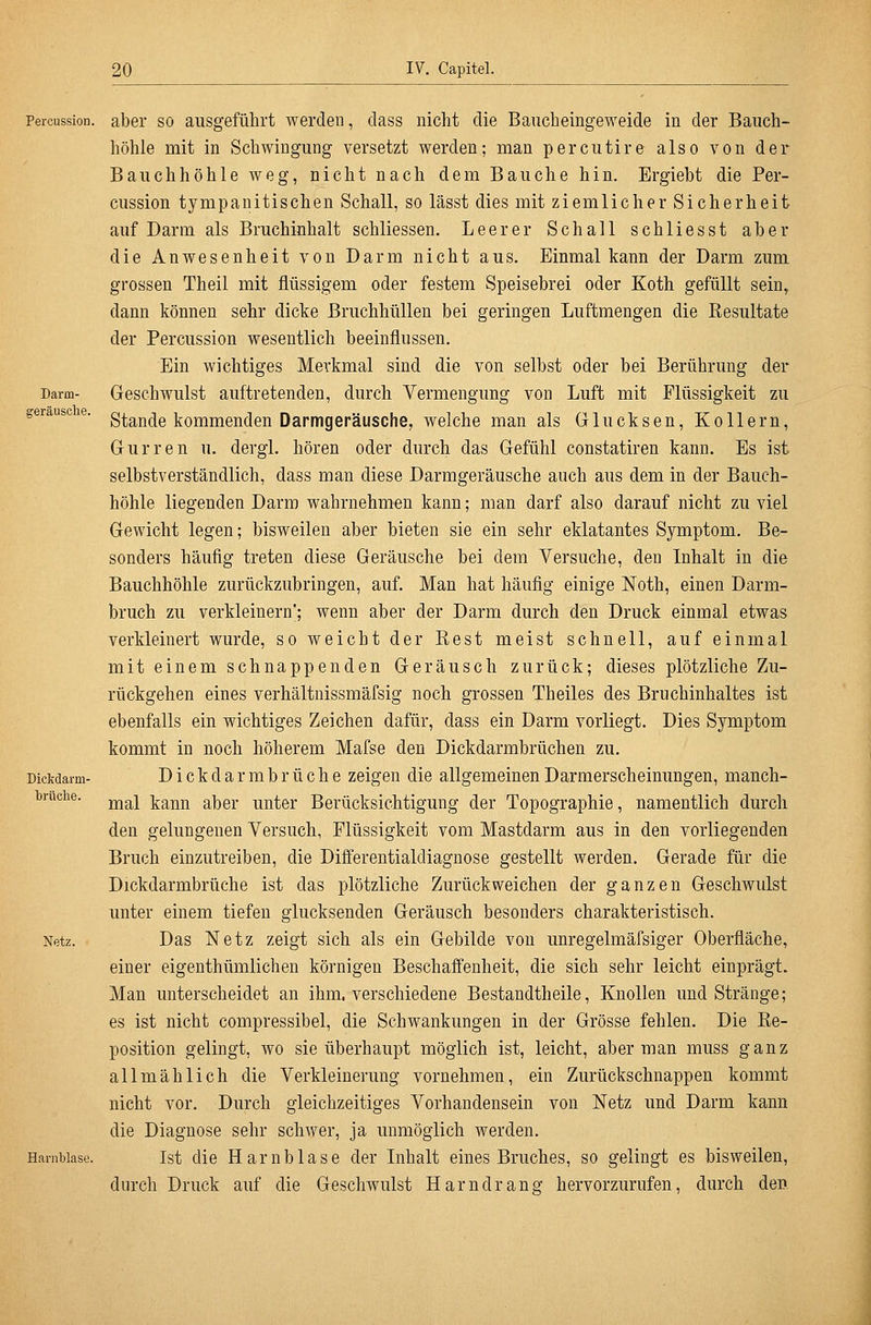 Darm- geräusclie. Percussion. aber SO ausgeführt werden, dass nicht die Baucheingeweide in der Bauch- höhle mit in Schwingung versetzt werden; man percutire also von der Bauchhöhle weg, nicht nach dem Bauche hin. Ergiebt die Per- cussion tympanitischen Schall, so lässt dies mit ziemlicher Sicherheit auf Darm als Bruchinhalt schliessen. Leerer Schall schliesst aber die Anwesenheit von Darm nicht aus. Einmal kann der Darm zum grossen Theil mit flüssigem oder festem Speisebrei oder Koth gefüllt sein^ dann können sehr dicke Bruchhüllen bei geringen Luftmengen die Kesultate der Percussion wesentlich beeinflussen. Ein wichtiges Merkmal sind die von selbst oder bei Berührung der Geschwulst auftretenden, durch Vermengung von Luft mit Flüssigkeit zu Stande kommenden Darmgeräusche, welche man als Glucksen, Kollern, Gurren u. dergl. hören oder durch das Gefühl constatiren kann. Es ist selbstverständlich, dass man diese Darmgeräusche auch aus dem in der Bauch- höhle liegenden Darm wahrnehmen kann; man darf also darauf nicht zu viel Gewicht legen; bisweilen aber bieten sie ein sehr eklatantes Symptom. Be- sonders häufig treten diese Geräusche bei dem Versuche, den Inhalt in die Bauchhöhle zurückzubringen, auf. Man hat häufig einige Noth, einen Darm- bruch zu verkleinern; wenn aber der Darm durch den Druck einmal etwas verkleinert wurde, so weicht der Rest meist schnell, auf einmal mit einem schnappenden Geräusch zurück; dieses plötzliche Zu- rückgehen eines verhältnissmäfsig noch grossen Theiles des Bruchinhaltes ist ebenfalls ein wichtiges Zeichen dafür, dass ein Darm vorliegt. Dies Symptom kommt in noch höherem Mafse den Dickdarmbrüchen zu. Dickdarmbrüche zeigen die allgemeinenDarraerscheinungen, manch- mal kann aber unter Berücksichtigung der Topographie, namentlich durch den gelungenen Versuch, Flüssigkeit vom Mastdarm aus in den vorliegenden Bruch einzutreiben, die Differentialdiagnose gestellt werden. Gerade für die Dickdarmbrüche ist das plötzliche Zurückweichen der ganzen Geschwulst unter einem tiefen glucksenden Geräusch besonders charakteristisch. Das Netz zeigt sich als ein Gebilde von unregelmäfsiger Oberfläche, einer eigenthümlichen körnigen Beschaffenheit, die sich sehr leicht einprägt. Man unterscheidet an ihm, verschiedene Bestandtheile, Knollen und Stränge; es ist nicht compressibel, die Schwankungen in der Grösse fehlen. Die Re- position gelingt, wo sie überhaupt möglich ist, leicht, aber man muss ganz allmählich die Verkleinerung vornehmen, ein Zurückschnappen kommt nicht vor. Durch gleichzeitiges Vorhandensein von Netz und Darm kann die Diagnose sehr schwer, ja unmöglich werden. Ist die Harnblase der Lihalt eines Bruches, so gelingt es bisweilen, durch Druck auf die Geschwulst Harndrang hervorzurufen, durch den Dickdarm brüche. Netz. Harnblase.