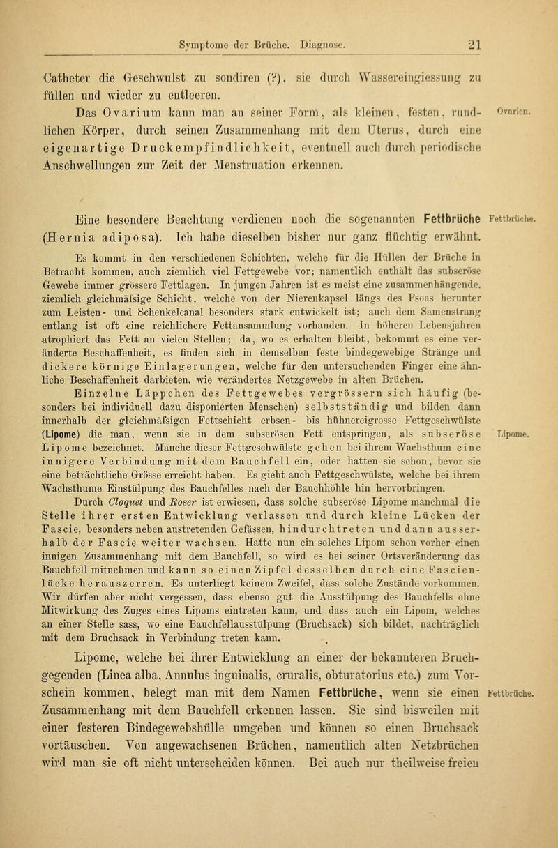 Catheter die Geschwulst zu sondiren (?), sie durch Wassereingiessung zu füllen und wieder zu entleeren. Das Ovarium kann rnan an seiner Form, als kleinen, festen, rund- Ovarien, liehen Körper, durch seinen Zusammenhang mit dem Uterus, durch eine eigenartige Druckempfindlichkeit, eventuell auch durch periodische Anschwellungen zur Zeit der Menstruation erkennen. Eine besondere Beachtung verdienen noch die sogenannten Fettbrüche FettbrUche. (Hernia adiposa). Ich habe dieselben bisher nur ganz flüchtig erwähnt. Es kommt in den verschiedenen Schichten, welche für die Hüllen der Brüche in Betracht kommen, auch ziemlich viel Fettgewebe vor; namentlich enthält das suhseröse Gewebe immer grössere Fettlagen. In jungen Jahren ist es meist eine zusammenhängende, ziemlich gleichmäi'sige Schicht, welche von der Nierenkapsel längs des Psoas herunter zum Leisten- und Schenkelcanal besonders stark entwickelt ist; auch dem Samenstrang entlang ist oft eine reichlichere Fettansammlung vorhanden. In höheren Lebensjahren atrophiert das Fett an vielen Stellen; da, wo es erhalten bleibt, bekommt es eine ver- änderte Beschaffenheit, es finden sich in demselben feste bindegewebige Stränge und dickere körnige Einlagerungen, welche für den untersuchenden Finger eine ähn- liche Beschaffenheit darbieten, wie verändertes Netzgewebe in alten Brüchen. Einzelne Läppchen des Fettgewebes vergvössern sich häufig (be- sonders bei individuell dazu disponierten Menschen) selbstständig und bilden dann innerhalb der gleichmäfsigen Fettschicht erbsen- bis hühnereigrosse Fettgeschwülste (Lipome) die man, wenn sie in dem subserösen Fett entspringen, als subseröse Lipome. Lipome bezeichnet. Manche dieser Pettgeschwülste gehen bei ihrem Wachsthum eine innigere Verbindung mit dem Bauchfell ein, oder hatten sie schon, bevor sie eine beträchtliche Grösse erreicht haben. Es giebt auch Fettgeschwülste, welche bei ihrem Wachsthume Einstülpung des Bauchfelles nach der Bauchhöhle hin hervorbringen. Durch Cloquet und Eoser ist erwiesen, dass solche subseröse Lipome manchmal die Stelle ihrer ersten Entwicklung verlassen und durch kleine Lücken der Fascie, besonders neben austretenden Gefässen, hindurchtreten und dann ausser- halb der Fascie weiter wachsen. Hatte nun ein solches Lipom schon vorher einen innigen Zusammenhang mit dem Bauchfell, so wird es bei seiner Ortsveränderung das Bauchfell mitnehmen und kann so einen Zipfel desselben durch eineFascien- lücke herauszerren. Es unterliegt keinem Zweifel, dass solche Zustände vorkommen. Wir dürfen aber nicht vergessen, dass ebenso gut die Ausstülpung des Bauchfells ohne Mitwirkung des Zuges eines Lipoms eintreten kann, und dass auch ein Lipom, welches an einer Stelle sass, wo eine Bauchfellausstülpung (Bruchsack) sich bildet, nachträglich mit dem Bruchsack in Verbindung treten kann. Lipome, welche bei ihrer Entwicklung an einer der bekannteren Bruch- gegenden (Linea alba, Annulus inguinalis, cruralis, obturatorius etc.) zum Tor- schein kommen, belegt man mit dem Namen Fettbrüche, wenn sie einen Fettbiüche. Zusammenhang mit dem Bauchfell erkennen lassen. Sie sind bisweilen mit einer festeren Bindegewebshülle umgeben und können so einen Bruchsack vortäuschen. Von angewachsenen Brüchen, namentlich alten Netzbrüchen wird man sie oft nicht unterscheiden können. Bei auch nur theilweise fi-eien