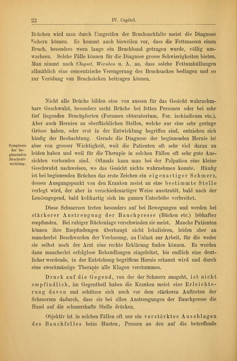 Brüchen wird man durch Umgreifen der Bruchsackfalte meist die Diagnose Sichern können. Es kommt auch bisweilen vor, dass die Fettmassen einen Bruch, besonders wenn lange ein Bruchband getragen wurde, völlig um- wachsen. Solche Fälle können für die Diagnose grosse Schwierigkeiten bieten. Man nimmt nach Gloquet, Wernhen u. A, an, dass solche Fettumhüllungen allmählich eine concentrische Verengerung des Bruchsackes bedingen und so zur Verödung von Bruchsäcken beitragen können. Nicht alle Brüche bilden eine von aussen für das Gesicht wahrnehm- bare Geschwulst, besonders nicht Brüche bei fetten Personen oder bei sehr tief liegenden Bruchpforten (Foramen obturatorium, For. ischiadicum etc.). Aber auch Hernien an oberflächlichen Stellen, welche nur eine sehr geringe Grösse haben, oder erst in der Entwicklung begriffen sind, entziehen sich häufig der Beobachtung. Gerade die Diagnose der beginnenden Hernie ist Symptome aber von grosser Wichtigkeit, weil die Patienten oft sehr viel daran zu ginnendeu leiden haben und weil für die Therapie in solchen Fällen oft sehr gute Aus- Brucheiit- gjßhten vorhanden sind. Oftmals kann man bei der Palpation eine kleine Wicklung. ^ Geschwulst nachweisen, wo das Gesicht nichts wahrnehmen konnte. Häufig ist bei beginnenden Brüchen das erste Zeichen ein eigenartiger Schmerz, dessen Ausgangspunkt von den Kranken meist an eine bestimmte Stelle verlegt wird, der aber in verschiedenartiger Weise ausstrahlt, bald nach der Lendengegend, bald kolikartig sich im ganzen Unterleibe verbreitet. Diese Schmerzen treten besonders auf bei Bewegungen und werden bei stärkerer Anstrengung der Bauchpresse (Bücken etc.) lebhafter empfunden. Bei ruhiger Kückenlage verschwinden sie meist. Manche Patienten können ihre Empfindungen überhaupt nicht lokalisiren, leiden aber an mancherlei Beschwerden der Verdauung, an Unlust zur Arbeit, für die weder sie selbst noch der Arzt eine rechte Erklärung finden können. Es werden dann mancherlei erfolglose Behandlungen eingeleitet, bis endlich eine deut- licher werdende, in der Entstehung begriffene Hernie erkannt wird und durch eine zweckmässige Therapie alle Klagen verstummen. Druck auf die Gegend, von der der Schmerz ausgeht, ist nicht empfindlich, im Gegentheil haben die Kranken meist eine Erleichte- rung davon und schützen sich auch vor dem stärkeren Auftreten der Schmerzen dadurch, dass sie bei allen Anstrengungen der Bauchpresse die Hand auf die schmerzhafte Stelle drücken. Obj ektiv ist in solchen Fällen oft nur ein verstärktes Anschlagen des Bauchfelles beim Husten, Pressen an den auf die betreffende