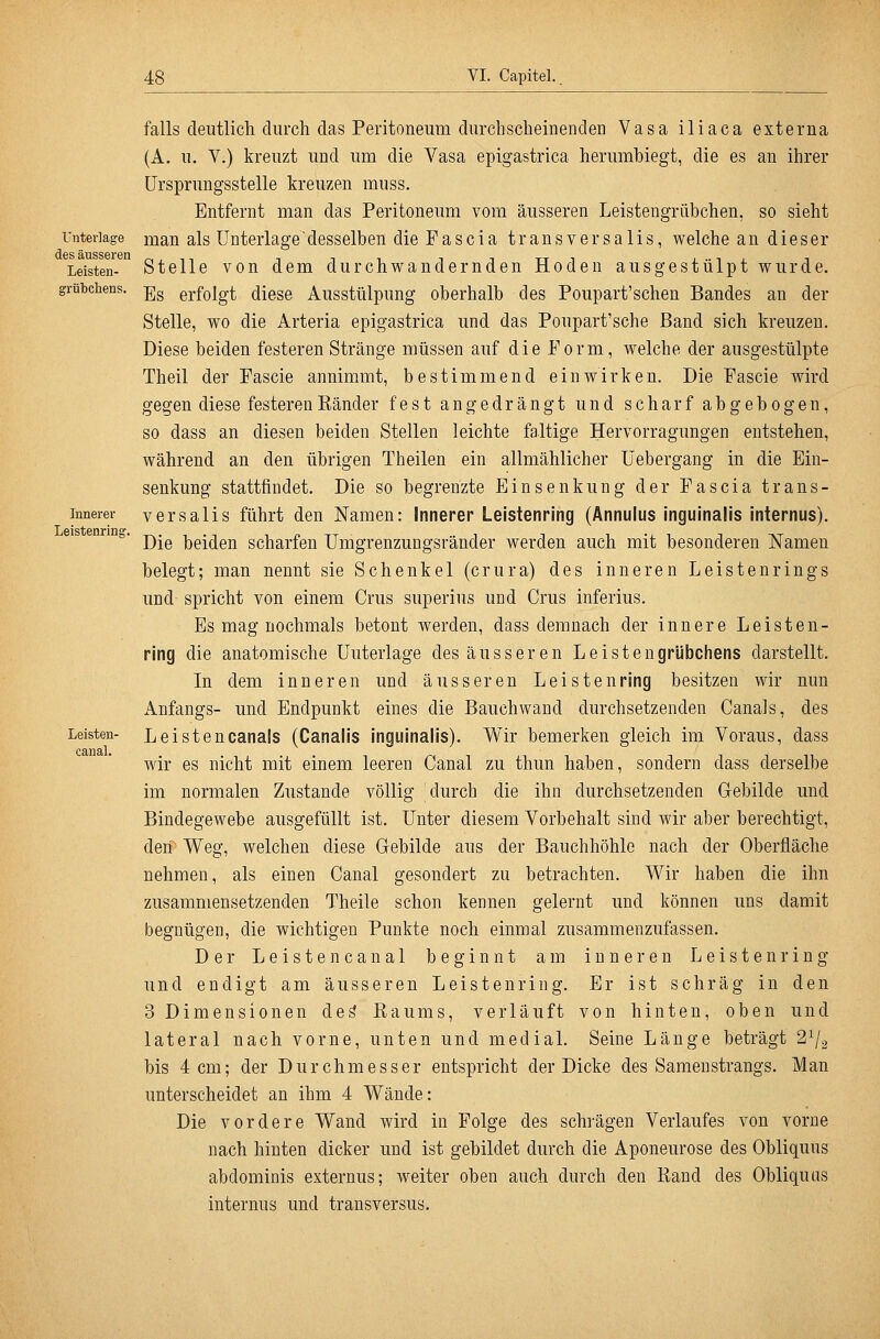 Unterlage des äusseren Leisten- grütchens. Innerer Leistenring. Leisten- canal. falls deutlich durch das Peritoneum durchscheinenden Vasa iliaca externa (A. u. V.) kreuzt und um die Vasa epigastrica herumbiegt, die es an ihrer ürsprungsstelle kreuzen muss. Entfernt man das Peritoneum vom äusseren Leistengrübchen, so sieht man als Unterlage desselben die Fascia transversalis, welche an dieser Stelle von dem durchwandernden Hoden ausgestülpt wurde. Es erfolgt diese Ausstülpung oberhalb des Poupart'schen Bandes an der Stelle, wo die Arteria epigastrica und das Poupart'sche Band sich kreuzen. Diese beiden festeren Stränge müssen auf die Form, welche der ausgestülpte Theil der Fascie annimmt, bestimmend einwirken. Die Fascie wird gegen diese festerenEänder fest angedrängt und scharf abgebogen, so dass an diesen beiden Stellen leichte faltige Hervorragungen entstehen, während an den übrigen Theilen ein allmählicher üebergang in die Ein- senkung stattfindet. Die so begrenzte Einsenkung der Fascia trans- versalis führt den Namen: Innerer Leistenring (Annulus inguinaüs internus). Die beiden scharfen Umgrenzungsränder werden auch mit besonderen Namen belegt; man nennt sie Schenkel (crura) des inneren Leistenrings und spricht von einem Crus superius und Crus inferius. Es mag nochmals betont werden, dass demnach der innere Leisten- ring die anatomische Unterlage des äusseren Leistengrübchens darstellt. In dem inneren und äusseren Leistenring besitzen wir nun Anfangs- und Endpunkt eines die Bauchwand durchsetzenden Canals, des Leistencanals (Canalis inguinaüs). Wir bemerken gleich im Voraus, dass wir es nicht mit einem leeren Canal zu thun haben, sondern dass derselbe im normalen Zustande völlig durch die ihn durchsetzenden Gebilde und Bindegewebe ausgefüllt ist. Unter diesem Vorbehalt sind wir aber berechtigt, den Weg, welchen diese Gebilde aus der Bauchhöhle nach der Oberfläche nehmen, als einen Canal gesondert zu betrachten. Wir haben die ihn zusammensetzenden Theile schon kennen gelernt und können uns damit begnügen, die wichtigen Punkte noch einmal zusammenzufassen. Der Leisten canal beginnt am inneren Leisten ring und endigt am äusseren Leistenring. Er ist schräg in den 3 Dimensionen des' Baums, verläuft von hinten, oben und lateral nach vorne, unten und medial. Seine Länge beträgt 2^2 bis 4 cm; der Durchmesser entspricht der Dicke des Sameustrangs. Man unterscheidet an ihm 4 Wände: Die vordere Wand wird in Folge des schrägen Verlaufes von vorne nach hinten dicker und ist gebildet durch die Aponeurose des Obliquus abdominis externus; weiter oben auch durch den Band des Obliquus internus und transversus.