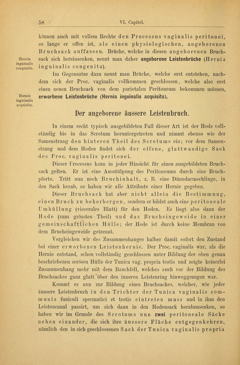 Hernia inguiiialis congenita. Hernia inguinalis acquisita. können auch mit vollem Eeclite den Processus vaginalis peritonei, so lange er offen ist, als einen physiologischen, angeborenen Briichsack auffassen. Brüche, welche in diesen angeborenen ßriich- sack sich hereinsenken, nennt man daher angeborene Leistenbrüche (Hernia inguinalis congenita). Im Gegensatze dazu nennt man Brüche, welche erst entstehen, nach- dem sich der Proc. vaginalis vollkommen geschlossen, welche also erst einen neuen Bruchsack von dem parietalen Peritoneum bekommen müssen, erworbene Leistenbrüche (Hernia inguinalis acquisita). Der angeJborene äussere Leisten]}rucli. In einem recht typisch ausgebildeten Fall dieser Art ist der Hode voll- ständig bis in das Scrotum heruntergetreten und nimmt ebenso wie der Samenstrang den hinteren Theil des Scrotums ein; vor dem Samen- strang und dem Hoden findet sich der offene, glattwandige Sack desProc. vaginalis peritonei. Dieser Processus kann in jeder Hinsicht für einen ausgebildeten Bruch- sack gelten. Er ist eine Ausstülpung des Peritoneums durch eine Bruch- pforte. Tritt nun noch Bruch in halt, z. B. eine Dünndarraschlinge, in den Sack herab, so haben wir alle Attribute einer Hernie gegeben. Dieser Bruchsack hat aber nicht allein die Bestimmung, einenBruch zu beherbergen, sondern er bildet auch eine peritoneale Umhüllung (viscerales Blatt) für den Hoden. Es liegt also dann der Hode (zum grössten Theil) und das Bruch ein geweide in einer gemeinschaftlichen Hülle; der Hode ist durch keine Membran von dem Brucheingeweide getrennt. Vergleichen wir des Zusammenhanges halber damit sofort den Zustand bei einer erworbenen Leistenhernie. Der Proc, vaginalis war, als die Hernie entstand, schon vollständig geschlossen unter Bildung der oben genau beschriebenen serösen Hülle der Tunica vag. propria testis und zeigte keinerlei Zusammenhang mehr mit dem Bauchfell, welches auch vor der Bildung des Bruchsackes ganz glatt'über den inneren Leistenring hinweggezogen war. Kommt es nun zur Bildung eines Bruchsackes, welcher, wie jeder äussere Leistenbruch in den Trichter der Tunica vaginalis com- munis funiculi spermatici et testis eintreten muss und in ihm den Leistencanal passirt, um sich dann in den Hodensack herabzusenken, so haben wir im Grunde des Scrotums nun zwei peritoneale Säcke neben einander, die sich ihre äussere Fläche entgegenkehren, nämlich den in sich geschlossenen S ack der Tunica vaginalis propria