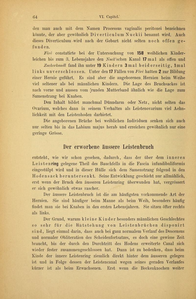 den man auch mit dem Namen Processus vaginalis peritonei bezeichnen könnte, der aber gewöhnlich DiverticulumNuckii benannt wird. Auch dieses Diverticulura wird nach der Geburt nicht selten noch offen ge- f u n d e n. Fere constatirte bei der Untersuchung von 158 weiblichen Kinder- leichen bis zum 3. Lebensjahre den iVwcFschen Kanal 17mal als oifen und Zuclierlcandl fand ihn unter 19 Kindern 3mal beiderseitig, Imal links unverschlossen. Unter den 17 Fällen von Fere hatten 2 zur Bildung einer Hernie geführt. Es sind aber die angeborenen Hernien beim Weibe viel seltener als bei männlichen Kindern. Die Lage des Bruchsackes ist nach vorne und aussen vom [runden Mutterband ähnlich wie die Lage zum Samenstrang bei Knaben. Den Inhalt bildet manchmal Dünndarm oder Netz, nicht selten das Ovarium, welches dann in seinem Verhalten als Leistenovarium viel Aehn- lichkeit mit den Leistenhoden darbietet. Die angeborenen Brüche bei weiblichen Individuen senken sich auch nur selten bis in das Labium majus herab und erreichen gewöhnlich nur eine geringe Grösse. Der erworbene äussere Leistenbrucli entsteht, wie wir schon gesehen, dadurch, dass der über dem inneren Leistenring gelegene Theil des Bauchfells in die Pascia infundibuliformis eingestülpt wird und in dieser Hülle sich dem Samenstrang folgend in den Hodensackher untersenkt. Seine Entwicklung geschieht nur allmählich, erst wenn der Bruch den äusseren Leistenring überwunden hat, vergrössert er sich gewöhnlich etwas rascher. Der äussere Leistenbruch ist die am häufigsten vorkommende Art der Hernien. Sie sind häufiger beim Manne als beim Weib, besonders häufig findet man sie bei Knaben in den ersten Lebensjahren. Sie sitzen öfter rechts als links. Der Grund, warum kleine Kinder besonders männlichen Geschlechtes so sehr für die Entstehung von Leistenbrüchen disponirt sind, liegt einmal darin, dass auch bei ganz normalem Verlauf des Descensus und normaler Obliteration des Scheidenfortsatzes, es doch eine gewisse Zeit braucht, bis der durch den Durchtritt des Hodens erweiterte Canal sich wieder fester zusammengeschlossen hat. Dann ist zu bedenken, dass beim Kinde der innere Leistenring ziemlich direkt hinter dem äusseren gelegen ist und in Folge dessen der Leistencanal wegen seines geraden Verlaufes kürzer ist als beim Erwachsenen. Erst wenn die Beckenknochen weiter