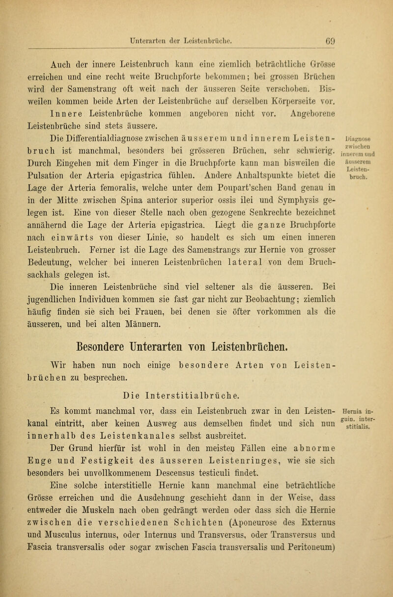 zwischen innerem und Auch der innere Leistenbrucli kann eine ziemlich beträchtliche Grösse erreichen und eine recht weite Bruchpforte bekommen; bei grossen Brüchen wird der Samenstrang oft weit nach der äusseren Seite verschoben. Bis- weilen kommen beide Arten der Leistenbrüche auf derselben Körperseite vor. Innere Leistenbrüche kommen angeboren nicht vor. Angeborene Leistenbrüche sind stets äussere. Die Differentialdiagnose zwischen äusserem und inneremLeisten- brnch ist manchmal, besonders bei grösseren Brüchen, sehr schwierig. Durch Eingehen mit dem Finger in die Bruchpforte kann man bisweilen die äusserem Leisten- Pulsation der Arteria epigastrica fühlen. Andere Anhaltspunkte bietet die bruuh. Lage der Arteria femoralis, welche unter dem Poupart'schen Band genau in in der Mitte zwischen Spina anterior superior ossis ilei und Symphysis ge- legen ist. Eine von dieser Stelle nach oben gezogene Senkrechte bezeichnet annähernd die Lage der Arteria epigastrica. Liegt die ganze Bruchpforte nach einwärts von dieser Linie, so handelt es sich um einen inneren Leistenbruch. Ferner ist die Lage des Samenstrangs zur Hernie von grosser Bedeutung, welcher bei inneren Leistenbrüchen lateral von dem Bruch- sackhals gelegen ist. Die inneren Leistenbrüche sind viel seltener als die äusseren. Bei jugendlichen Individuen kommen sie fast gar nicht zur Beobachtung; ziemlich häufig finden sie sich bei Frauen, bei denen sie öfter vorkommen als die äusseren, und bei alten Männern. Besondere UnterarteE von Leistenbrüchen. Wir haben nun noch einige besondere Arten von Leisten- brüchen zu besprechen. Die Interstitialbrüche. Es kommt manchmal vor, dass ein Leistenbruch zwar in den Leisten- kanal eintritt, aber keinen Ausweg aus demselben findet und sich nun innerhalb des Leistenkanales selbst ausbreitet. Der Grund hierfür ist wohl in den meisten Fällen eine abnorme Enge und Festigkeit des äusseren Leistenringes, wie sie sich besonders bei unvollkommenem Descensus testiculi findet. Eine solche interstitielle Hernie kann manchmal eine beträchtliche Grösse erreichen und die Ausdehnung geschieht dann in der Weise, dass entweder die Muskeln nach oben gedrängt werden oder dass sich die Hernie zwischen die verschiedenen Schichten (Aponeurose des Externus und Musculus internus, oder Internus und Transversus, oder Transversus und Fascia transversalis oder sogar zwischen Fascia transversalis und Peritoneum) Hernia in- guiD. inter- stitialis.