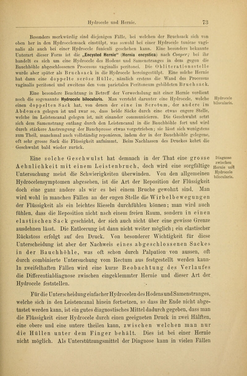 bilof.ularis. Besonders merkwünlii,'' sind di(;jeiiigoii Fillle, Ijci wclclicii der ])ruchsack sich von oben her in den Hydrocelcnsack einstülpt, was sowolil hei einer Hydroceh; tunicae vagi- nalis als auch bei einer Hydrocele funiculi geschehen kann. p]ine besonders bekannte Unterart dieser Form ist die „Encysted Hernie (Hernia encystica) nach Coopcr; bei ihr handelt es sich um eine Hydrocele des Hodens und Saini-nstranges in dem gegen die Bauchhöhle abgeschlossenen Processus vaginalis peritonei. Die Obliterationsstelle wurde aber später als Bruchsack in die Hydrocele hereingestülpt. Eine solche Hernie hat dann eine doppelte seröse Hülle, nämlich erstens die Wand des Processus vaginalis peritonei und zweitens den vom parietalen Peritoneum gebildeten Bruch sack. Eine besondere Beachtung in Betreff der Verwechslung mit einer Hernie verdient noch die sogenannte Hydrocele bilocularis. Man versteht darunter eine Hydrocele, welche Hydrocele einen doppelten Sack hat, von denen der eine im Scrot-um, der andere im Abdomen gelegen ist und zwar so, dass beide Säcke durch eine etwas engere Stelle, welche im Leistencanal gelegen ist, mit einander communicieren. Üie Geschwulst setzt sich dem Saraenstrang entlang durch den Leistencanal in die Bauchhöhle fort und wird durch stärkere Anstrengung der Bauchpresse etwas vorgetrieben; sie lässt sich wenigstens zum Theil, manchmal auch vollständig reponieren, indem der in der Bauchhöhle gelegene, oft sehr grosse Sack die Flüssigkeit aufnimmt. Beim Nachlassen des Druckes kehrt die Geschwulst bald wieder zurück. Eine solche Geschwulst hat demnach in der That eine grosse Diagnose zwischen. Aehnlichkeit mit einem Leistenbruch, doch wird eine sorgfältige ggi-nie ud« Untersuchung meist die Schwierigkeiten überwinden. Von den allgemeinen Hj-droceie o ö ° _ biloculans. Hydrocelensymptomen abgesehen, ist die Art der Reposition der Flüssigkeit doch eine ganz andere als wir es bei einem Bruche gewohnt sind. Man wird wohl in manchen Fällen an der engen Stelle die Wirbelbewegungen der Flüssigkeit als ein leichtes Kieseln durchfühlen können; man wird auch fühlen, dass die Reposition nicht nach einem freien Raum, sondern in einen elastischen Sack geschieht, der sich auch nicht über eine gewisse Grenze ausdehnen lässt. Die Entleerung ist dann nicht weiter möglich; ein elastischer Rückstoss erfolgt auf den Druck. Von besonderer Wichtigkeit für diese Unterscheidung ist aber der Nachweis eines abgeschlossenen Sackes in der Bauchhöhle, was oft schon durch Palpation von aussen, oft durch combinierte Untersuchung vom Rectum aus festgestellt werden kann- In zweifelhaften Fällen wird eine kurze Beobachtung des Verlaufes die Differentialdiagnose zwischen eingeklemmter Hernie und dieser Art der Hydrocele feststellen. Für die Unterscheidung einfacher Hydrocelen des Hodens und Samenstranges, welche sich in den Leistencanal hinein fortsetzen, so dass ihr Ende nicht abge- tastet werden kann, ist ein gutes diagnostisches Mittel dadurch gegeben, dass man die Flüssigkeit einer Hydrocele durch einen geeigneten Druck in zwei Hälften, eine obere und eine untere theilen kann, zwischen welchen man nur die Hüllen unter dem Finger behält. Dies ist bei einer Hernie nicht möoflich. Als Unterstützung-smittel der Diagnose kann in vielen Fällen