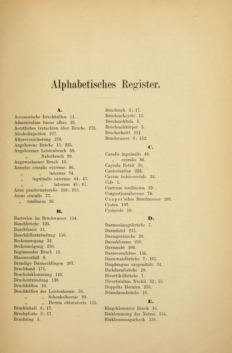 Alphabetisches Register. Accessorische Bruchhülleii 11. Adininiculum lineae albae 25. Aerztliches Gutachten über Brüche 273. Alcoholinjection 227. Altersversicherung 278. Angeborene Brüche 15; 235. Angeborener Leistenbruch 58. Nabelbruch 99. Angewachsener Bruch 16. Annulus cruralis externus 86. ,, ,, internus 84. ,, inguinalis externus 44; 47. „ „ internus 48; 67. Anus praeternaturalis 210; 215. Arcus cruralis 77. „ tendineus 36. B. Bacterien im Bruchwasser 154. Bauchbrüche 123. Bauchfascie 11. Bauchfellentzündung 156. Beckenausgang 32. Beckenneigung 250. Beginnender Bruch 12. Blasenvorfall 9. Brandige Darnischlingen 207. Bruchband 171. Brucheinklemmung 142. Bruchentzündung 138. Bruchhüllen 10. Bruchhüllen der Leistenhernie 59. „ „ Schenkelhernie 89. ,, „ Hernia obturatoria 115. Bruchinhalt 6; 17. Bruchpforte 2; 17. Bruchring 3. Bruchsack 3; 17, Bruchsackcyste 13. Bruchsackhals 5. Bruchsackkörper 5. Bruchschnitt 191. Bruchwasser 6; 152. Canalis inguinalis 48. ,, cruralis 86. Capsula Eetzii 38. Cauterisation 223. Cavum ischio-rectale 34. Cele 1. Centrum tendineum 29. Congestionsabscesse 74. Cooper'sches Bruchmesser 201. Cysten 197. Cystocele 10. I>. Darmanhangsbrüche 7. Darmfistel 215. Darmgeräusche 20. Darmklemme 219. Darmnaht 206. Darmverschluss 156. Darmwandbrüche 7; 163. Diaphragma urogenitale 34. Dickdarmbrüche 20. Divertikelbrüche 7. Diverticulum Nuckii 52; 55. Doppelte Hernien 253. Dünndarmbrüche 19. E. Eingeklemmter Bruch 16. Einklemmung des Netzes 164. Einklemmuuo-schock 159.