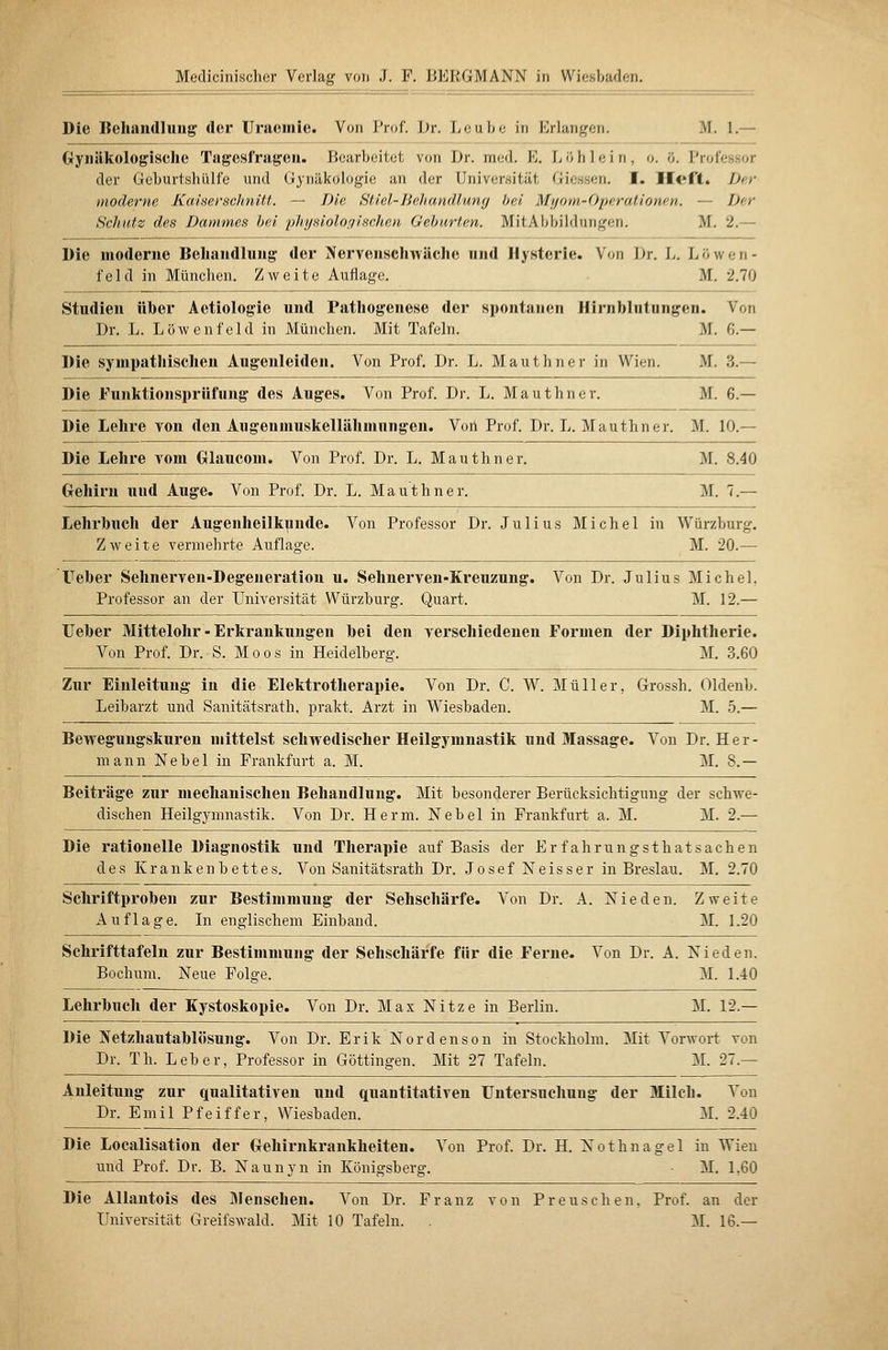 Die Behandlung der Uraemie. Von I'roC. Dr. Leube in Erlangen, M. 1.— Gynäkologische Tagesfragcn. Ikarbeitct von Dr. med. E. L ö h 1 e i n , o. ö. Professor der GcburtshüH'e und Gynäkologie an der Universität Giessen. f. Ilert. Der moderne Kaiserschnitt. — Die Stiel-Jiehandlunfj bei Myom-Operationen. — Der Schutz des Dammes hei 'physiologischen Gehurten. MitAbbildungen. M. 2.— Die moderne Behandlung der Jfervenschwäche und Hysterie. Von Dr. L. Löwen- feld in München. Zweite Auflage. ■ M. 2.70 Studien üher Aetiologie und Pathogenese der spontanen Hirnhlntungen. Von Dr. L. Löwenfeld in München. Mit Tafeln. M. 6.— Die sympathischen Augenleiden. Von Prof. Dr. L. Mauthner in Wien. M. 3.— Die Funktionsprüfung des Auges. Von Prof. Dr. L. Mau ihn er. M. 6.— Die Lehre von den Augenmuskellähmnngen. Voil Prof. Dr. L. Mauthner. M. 10.— Die Lehre A-^om Glauconi. Von Prof. Dr. L. Mauthner. M. 8.40 Gehirn und Auge. Von Prof. Dr. L. Mauthner. M. 7.— Lehrbuch der Augenheilkunde. Von Professor Dr. Julius Michel in Würzburg. Zweite vermehrte Auflaq-e. M. 20.— üeber Sehnerven-Degeneration u. Sehnerven-Kreuzung. Von Dr. Julius Michel, Professor an der Universität Würzburg. Quart. M. 12.— Ueber Mittelohr - Erkrankungen bei den verschiedenen Formen der Diphtherie. Von Prof. Dr. S. Moos in Heidelberg. M, 3.60 Zur Einleitung in die Elektrotherapie. Von Dr. C. W. Müller, Grossh. Oldenb. Leibarzt und Sanitätsrath, prakt. Arzt in Wiesbaden. M. 5.— Bewegungskuren mittelst schwedischer Heilgymnastik und Massage. Von Dr. Her- mann Nebel in Prankfurt a. M. M. 8.— Beiträge zur mechanischen Behandlung. Mit besonderer Berücksichtigung der schwe- dischen Heilgjannastik. Von Dr. Herrn. Nebel in Frankfurt a. M. M. 2.— Die rationelle Diagnostik und Therapie auf Basis der Erfahrungsthatsachen des Krankenbettes. Von Sanitätsrath Dr. Josef Neisser in Breslau. M. 2.70 Schriftproben zur Bestimmung der Sehschärfe. Von Dr. A. Nieden. Zweite Auflage. In englischem Einband. M. 1.20 Schrifttafeln zur Bestimmung der Sehschärfe für die Ferne. Von Dr. A. Nieden. Bochum. Neue Fole-e. M. 1.40 Lehrbuch der Kystoskopie. Von Dr. Max Nitze in Berlin. M. 12.— Die Netzhautablösung. Von Dr. Erik Nordenson in Stockholm. Mit Vorwort von Dr. Th. Leber, Professor in Göttingen. Mit 27 Tafeln. M. 27.— Anleitung zur qualitativen und quantitativen Untersuchung der Milch. Von Dr. Emil Pfeiffer, Wiesbaden. M. 2.40 Die Localisation der Gehii-nkrankheiten. Von Prof. Dr. H. Nothnagel in Wien und Prof. Dr. B. Naunyn in Königsberg. M. 1,60 Die AUantois des Menschen. Von Dr. Franz von Preuschen. Prof. an der Universität Greifswald. Mit 10 Tafeln. . M. 16.—