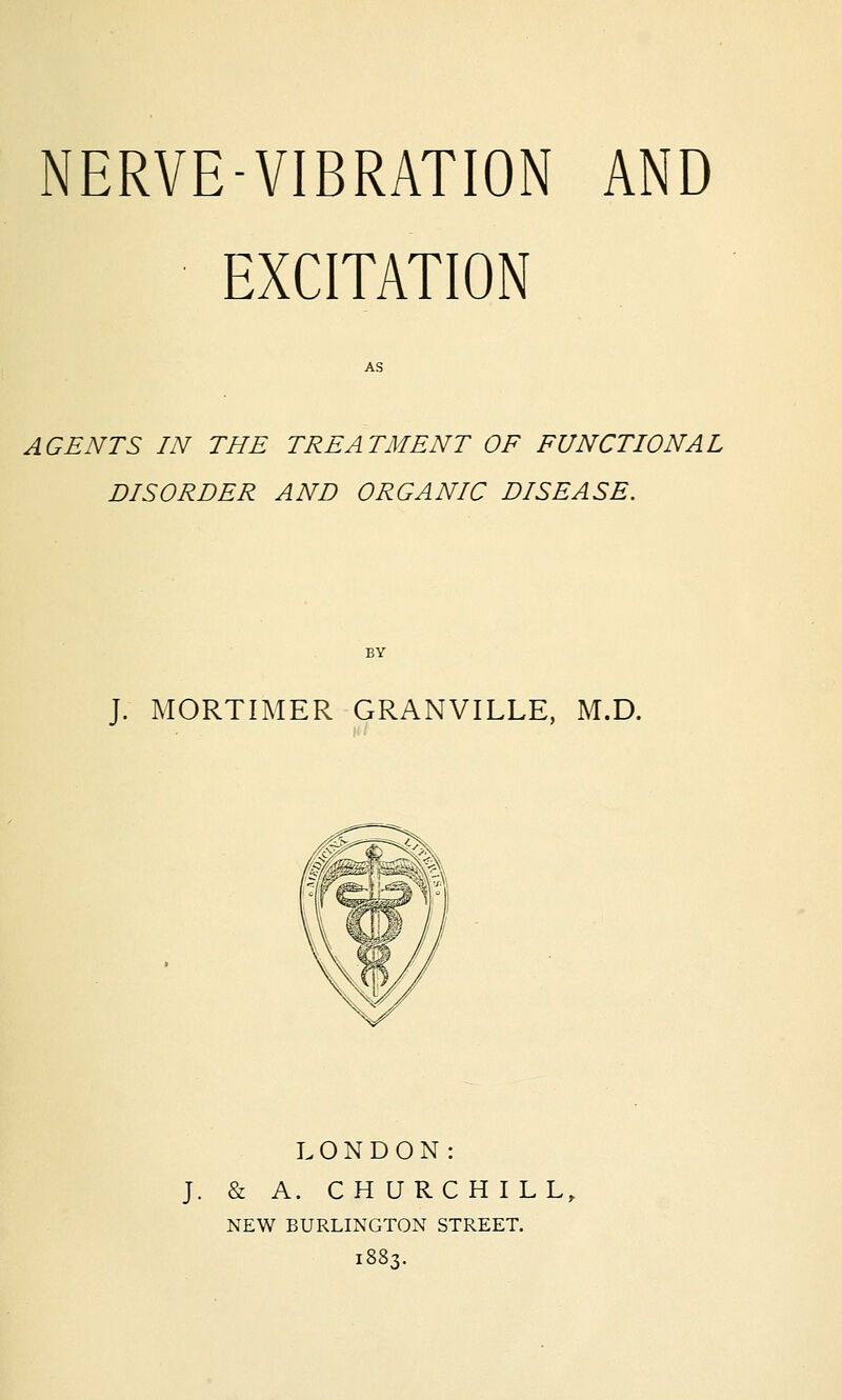EXCITATION AGENTS IN THE TREATMENT OF FUNCTIONAL DISORDER AND ORGANIC DISEASE. J. MORTIMER GRANVILLE, M.D. LONDON: J. & A. CHURCHILL, NEW BURLINGTON STREET. 1883.
