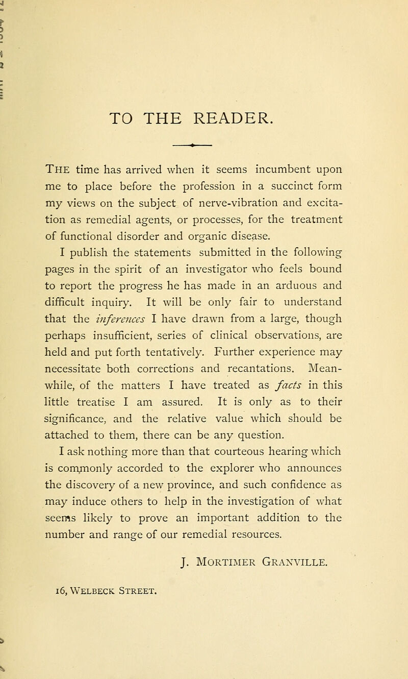 TO THE READER. The time has arrived when it seems incumbent upon me to place before the profession in a succinct form my views on the subject of nerve-vibration and excita- tion as remedial agents, or processes, for the treatment of functional disorder and organic disease. I publish the statements submitted in the following pages in the spirit of an investigator who feels bound to report the progress he has made in an arduous and difficult inquiry. It will be only fair to understand that the inferences I have drawn from a large, though perhaps insufficient, series of clinical observations, are held and put forth tentatively. Further experience may necessitate both corrections and recantations. Mean- while, of the matters I have treated as facts in this little treatise I am assured. It is only as to their significance, and the relative value which should be attached to them, there can be any question. I ask nothing more than that courteous hearing which is commonly accorded to the explorer who announces the discovery of a new province, and such confidence as may induce others to help in the investigation of what seems likely to prove an important addition to the number and range of our remedial resources. J. Mortimer Granville. 16, Welbeck Street.