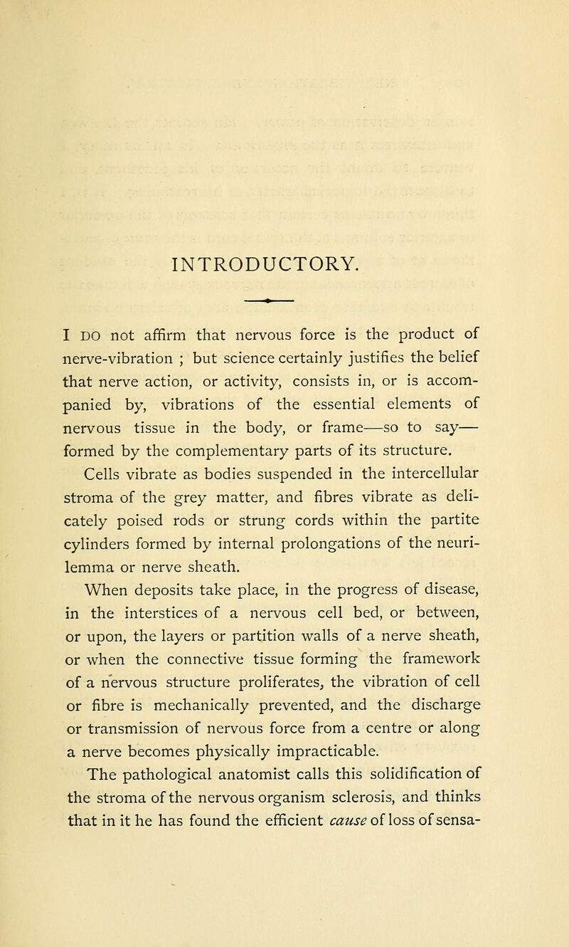 INTRODUCTORY. I DO not affirm that nervous force is the product of nerve-vibration ; but science certainly justifies the belief that nerve action, or activity, consists in, or is accom- panied by, vibrations of the essential elements of nervous tissue in the body, or frame—so to say— formed by the complementary parts of its structure. Cells vibrate as bodies suspended in the intercellular stroma of the grey matter, and fibres vibrate as deli- cately poised rods or strung cords within the partite cylinders formed by internal prolongations of the neuri- lemma or nerve sheath. When deposits take place, in the progress of disease, in the interstices of a nervous cell bed, or between, or upon, the layers or partition walls of a nerve sheath, or when the connective tissue forming the framework of a nervous structure proliferates, the vibration of cell or fibre is mechanically prevented, and the discharge or transmission of nervous force from a centre or along a nerve becomes physically impracticable. The pathological anatomist calls this solidification of the stroma of the nervous organism sclerosis, and thinks that in it he has found the efficient cause of loss of sensa-