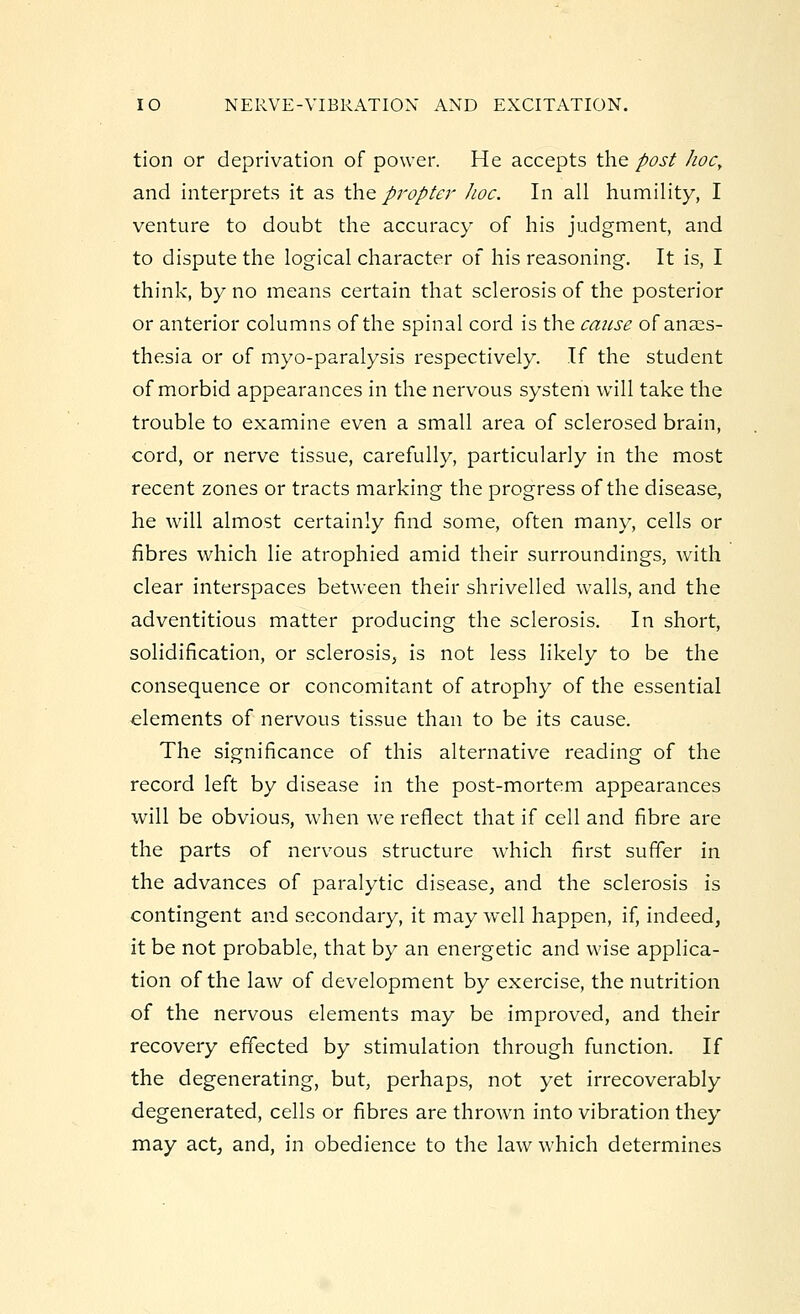 tion or deprivation of power. He accepts the post hoc, and interprets it as the propter hoc. In all humility, I venture to doubt the accuracy of his judgment, and to dispute the logical character of his reasoning. It is, I think, by no means certain that sclerosis of the posterior or anterior columns of the spinal cord is the cause of anaes- thesia or of myo-paralysis respectively. If the student of morbid appearances in the nervous system will take the trouble to examine even a small area of sclerosed brain, cord, or nerve tissue, carefully, particularly in the most recent zones or tracts marking the progress of the disease, he will almost certainly find some, often many, cells or fibres which lie atrophied amid their surroundings, with clear interspaces between their shrivelled walls, and the adventitious matter producing the sclerosis. In short, solidification, or sclerosis, is not less likely to be the consequence or concomitant of atrophy of the essential elements of nervous tissue than to be its cause. The significance of this alternative reading of the record left by disease in the post-mortem appearances will be obvious, when we reflect that if cell and fibre are the parts of nervous structure which first suffer in the advances of paralytic disease, and the sclerosis is contingent and secondary, it may well happen, if, indeed, it be not probable, that by an energetic and wise applica- tion of the law of development by exercise, the nutrition of the nervous elements may be improved, and their recovery effected by stimulation through function. If the degenerating, but, perhaps, not yet irrecoverably degenerated, cells or fibres are thrown into vibration they may act, and, in obedience to the law which determines