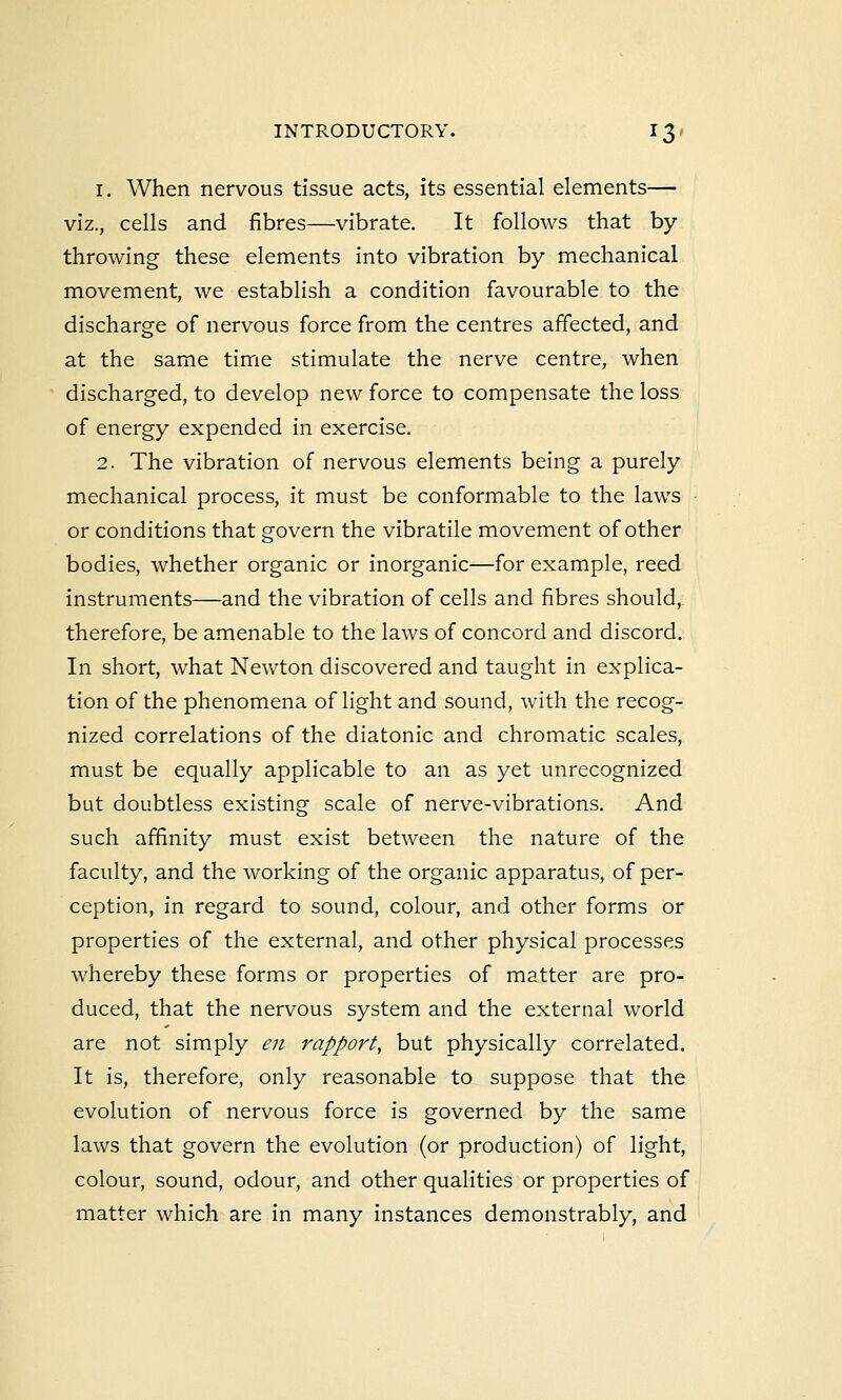 i. When nervous tissue acts, its essential elements— viz., cells and fibres—vibrate. It follows that by throwing these elements into vibration by mechanical movement, we establish a condition favourable to the discharge of nervous force from the centres affected, and at the same time stimulate the nerve centre, when discharged, to develop new force to compensate the loss of energy expended in exercise. 2. The vibration of nervous elements being a purely mechanical process, it must be conformable to the laws or conditions that govern the vibratile movement of other bodies, whether organic or inorganic—for example, reed instruments—and the vibration of cells and fibres should, therefore, be amenable to the laws of concord and discord. In short, what Newton discovered and taught in explica- tion of the phenomena of light and sound, with the recog- nized correlations of the diatonic and chromatic scales, must be equally applicable to an as yet unrecognized but doubtless existing scale of nerve-vibrations. And such affinity must exist between the nature of the faculty, and the working of the organic apparatus, of per- ception, in regard to sound, colour, and other forms or properties of the external, and other physical processes whereby these forms or properties of matter are pro- duced, that the nervous system and the external world are not simply en rapport, but physically correlated. It is, therefore, only reasonable to suppose that the evolution of nervous force is governed by the same laws that govern the evolution (or production) of light, colour, sound, odour, and other qualities or properties of matter which are in many instances demonstrably, and