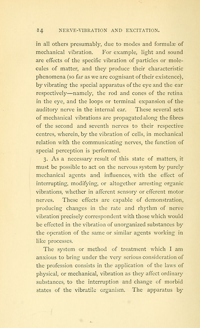 in all others presumably, due to modes and formulae of mechanical vibration. For example, light and sound are effects of the specific vibration of particles or mole- cules of matter, and they produce their characteristic phenomena (so far as we are cognisant of their existence), by vibrating the special apparatus of the eye and the ear respectively—namely, the rod and cones of the retina in the eye, and the loops or terminal expansion of the auditory nerve in the internal ear. These several sets of mechanical vibrations are propagated along the fibres of the second and seventh nerves to their respective centres, wherein, by the vibration of cells, in mechanical relation with the communicating nerves, the function of special perception is performed. 3. As a necessary result of this state of matters, it must be possible to act on the nervous system by purely mechanical agents and influences, with the effect of interrupting, modifying, or altogether arresting organic vibrations, whether in afferent sensory or efferent motor nerves. These effects are capable of demonstration, producing changes in the rate and rhythm of nerve vibration precisely correspondent with those which would be effected in the vibration of unorganized substances by the operation of the same or similar agents working in like processes. The system or method of treatment which I am anxious to bring under the very serious consideration of the profession consists in the application of the laws of physical, or mechanical, vibration as they affect ordinary substances, to the interruption and change of morbid states of the vibratile organism. The apparatus by