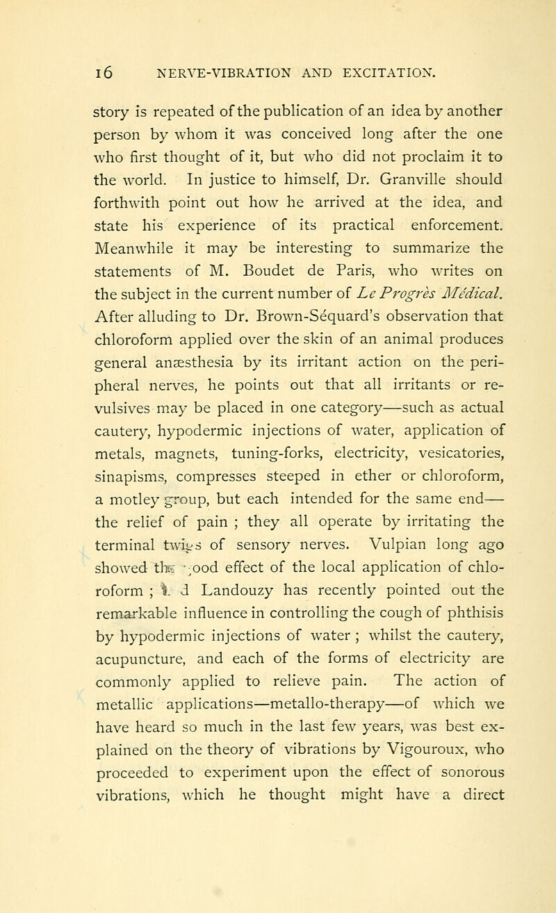 story is repeated of the publication of an idea by another person by whom it was conceived long after the one who first thought of it, but who did not proclaim it to the world. In justice to himself, Dr. Granville should forthwith point out how he arrived at the idea, and state his experience of its practical enforcement. Meanwhile it may be interesting to summarize the statements of M. Boudet de Paris, who writes on the subject in the current number of Le Progres Medical. After alluding to Dr. Brown-Sequard's observation that chloroform applied over the skin of an animal produces general anaesthesia by its irritant action on the peri- pheral nerves, he points out that all irritants or re- vulsives may be placed in one category—such as actual cautery, hypodermic injections of water, application of metals, magnets, tuning-forks, electricity, vesicatories, sinapisms, compresses steeped in ether or chloroform, a motley group, but each intended for the same end— the relief of pain ; they all operate by irritating the terminal twi^s of sensory nerves. Vulpian long ago showed th$ -;Ood effect of the local application of chlo- roform ; i d Landouzy has recently pointed out the remarkable influence in controlling the cough of phthisis by hypodermic injections of water ; whilst the cautery, acupuncture, and each of the forms of electricity are commonly applied to relieve pain. The action of metallic applications—metallo-therapy—of which we have heard so much in the last few years, was best ex- plained on the theory of vibrations by Vigouroux, who proceeded to experiment upon the effect of sonorous vibrations, which he thought might have a direct