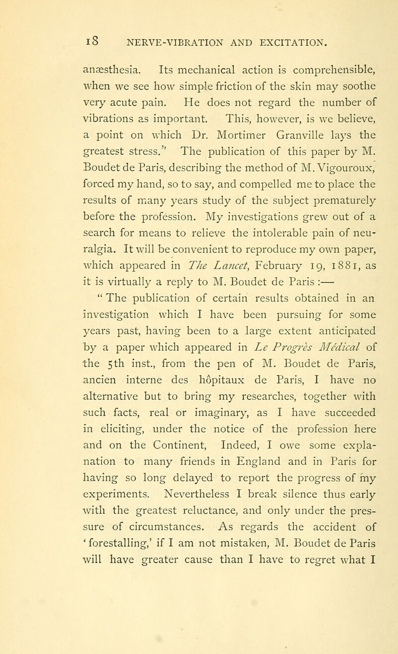 anaesthesia. Its mechanical action is comprehensible, when we see how simple friction of the skin may soothe very acute pain. He does not regard the number of vibrations as important. This, however, is we believe, a point on which Dr. Mortimer Granville lays the greatest stress.'' The publication of this paper by M. Boudet de Paris, describing the method of M. Vigouroux, forced my hand, so to say, and compelled me to place the results of many years study of the subject prematurely before the profession. My investigations grew out of a search for means to relieve the intolerable pain of neu- ralgia. It will be convenient to reproduce my own paper, which appeared in The Lancet, February 19, 1881, as it is virtually a reply to M. Boudet de Paris :—  The publication of certain results obtained in an investigation which I have been pursuing for some years past, having been to a large extent anticipated hy a paper which appeared in Le Progres Medical of the 5th inst, from the pen of M. Boudet de Paris, ancien interne des hopitaux de Paris, I have no alternative but to bring my researches, together with such facts, real or imaginary, as I have succeeded in eliciting, under the notice of the profession here and on the Continent, Indeed, I owe some expla- nation to many friends in England and in Paris for having so long delayed to report the progress of my experiments. Nevertheless I break silence thus early with the greatest reluctance, and only under the pres- sure of circumstances. As regards the accident of ' forestalling,' if I am not mistaken, M. Boudet de Paris