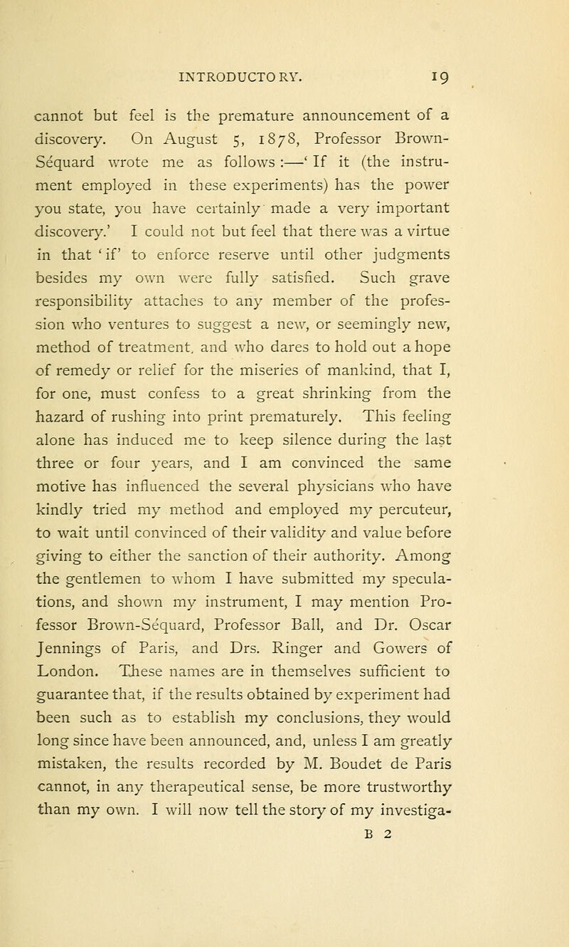 cannot but feel is the premature announcement of a discovery. On August 5, 1878, Professor Brown- Sequard wrote me as follows :—' If it (the instru- ment employed in these experiments) has the power you state, you have certainly made a very important discovery.' I could not but feel that there was a virtue in that ' if to enforce reserve until other judgments besides my own were fully satisfied. Such grave responsibility attaches to any member of the profes- sion who ventures to suggest a new, or seemingly new, method of treatment, and who dares to hold out a hope of remedy or relief for the miseries of mankind, that I, for one, must confess to a great shrinking from the hazard of rushing into print prematurely. This feeling alone has induced me to keep silence during the last three or four years, and I am convinced the same motive has influenced the several physicians who have kindly tried my method and employed my percuteur, to wait until convinced of their validity and value before giving to either the sanction of their authority. Among the gentlemen to whom I have submitted my specula- tions, and shown my instrument, I may mention Pro- fessor Brown-Sequard, Professor Ball, and Dr. Oscar Jennings of Paris, and Drs. Ringer and Gowers of London. These names are in themselves sufficient to guarantee that, if the results obtained by experiment had been such as to establish my conclusions, they would long since have been announced, and, unless I am greatly mistaken, the results recorded by M. Boudet de Paris cannot, in any therapeutical sense, be more trustworthy than my own. I will now tell the story of my investiga- B 2