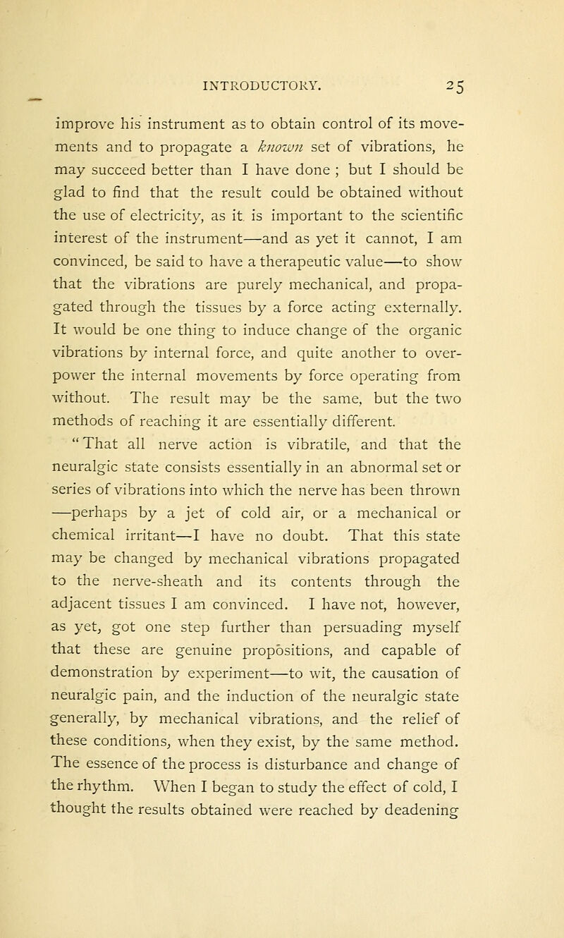 improve his instrument as to obtain control of its move- ments and to propagate a known set of vibrations, he may succeed better than I have done ; but I should be glad to find that the result could be obtained without the use of electricity, as it. is important to the scientific interest of the instrument—and as yet it cannot, I am convinced, be said to have a therapeutic value—to show that the vibrations are purely mechanical, and propa- gated through the tissues by a force acting externally. It would be one thing to induce change of the organic vibrations by internal force, and quite another to over- power the internal movements by force operating from without. The result may be the same, but the two methods of reaching it are essentially different.  That all nerve action is vibratile, and that the neuralgic state consists essentially in an abnormal set or series of vibrations into which the nerve has been thrown —perhaps by a jet of cold air, or a mechanical or chemical irritant—I have no doubt. That this state may be changed by mechanical vibrations propagated to the nerve-sheath and its contents through the adjacent tissues I am convinced. I have not, however, as yet, got one step further than persuading myself that these are genuine propositions, and capable of demonstration by experiment—to wit, the causation of neuralgic pain, and the induction of the neuralgic state generally, by mechanical vibrations, and the relief of these conditions, when they exist, by the same method. The essence of the process is disturbance and change of the rhythm. When I began to study the effect of cold, I thought the results obtained were reached by deadening