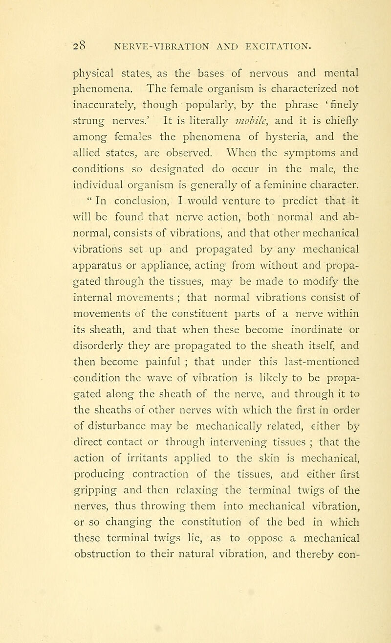physical states, as the bases of nervous and mental phenomena. The female organism is characterized not inaccurately, though popularly, by the phrase - finely strung nerves.' It is literally mobile, and it is chiefly among females the phenomena of hysteria, and the allied states, are observed. When the symptoms and conditions so designated do occur in the male, the individual organism is generally of a feminine character.  In conclusion, I would venture to predict that it will be found that nerve action, both normal and ab- normal, consists of vibrations, and that other mechanical vibrations set up and propagated by any mechanical apparatus or appliance, acting from without and propa- gated through the tissues, may be made to modify the internal movements ; that normal vibrations consist of movements of the constituent parts of a nerve within its sheath, and that when these become inordinate or disorderly they are propagated to the sheath itself, and then become painful ; that under this last-mentioned condition the wave of vibration is likely to be propa- gated along the sheath of the nerve, and through it to the sheaths of other nerves with which the first in order of disturbance may be mechanically related, either by direct contact or through intervening tissues ; that the action of irritants applied to the skin is mechanical, producing contraction of the tissues, and either first gripping and then relaxing the terminal twigs of the nerves, thus throwing them into mechanical vibration, or so changing the constitution of the bed in which these terminal twigs lie, as to oppose a mechanical obstruction to their natural vibration, and thereby con-