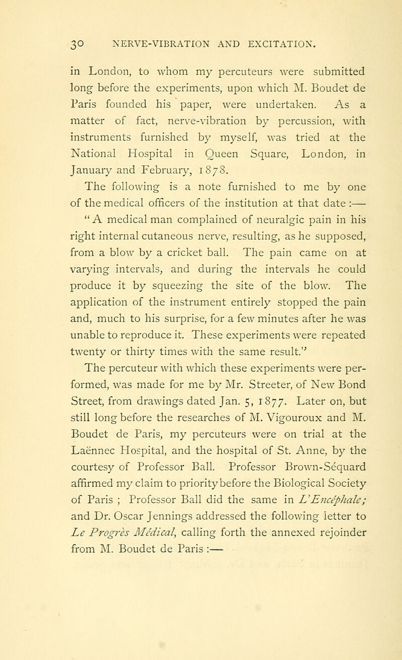 in London, to whom my percuteurs were submitted long before the experiments, upon which M. Boudet de Paris founded his paper, were undertaken. As a matter of fact, nerve-vibration by percussion, with instruments furnished by myself, was tried at the National Hospital in Queen Square, London, in January and February, 1878. The following is a note furnished to me by one of the medical officers of the institution at that date :—  A medical man complained of neuralgic pain in his right internal cutaneous nerve, resulting, as he supposed, from a blow by a cricket ball. The pain came on at varying intervals, and during the intervals he could produce it by squeezing the site of the blow. The application of the instrument entirely stopped the pain and, much to his surprise, for a few minutes after he was unable to reproduce it. These experiments were repeated twenty or thirty times with the same result.''' The percuteur with which these experiments were per- formed, Was made for me by Mr. Streeter, of New Bond Street, from drawings dated Jan. 5, 1877. Later on, but still long before the researches of M. Vigouroux and M. Boudet de Paris, my percuteurs were on trial at the Laennec Hospital, and the hospital of St. Anne, by the courtesy of Professor Ball. Professor Brown-Sequard affirmed my claim to priority before the Biological Society of Paris ; Professor Ball did the same in UEncepJiale; and Dr. Oscar Jennings addressed the following letter to Le Progres Medical, calling forth the annexed rejoinder from M. Boudet de Paris :—