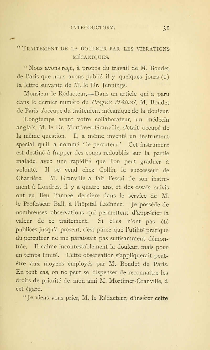 <l Traitement de la douleur par les vibrations MECANIQUES.  Nous avons recu, a. propos du travail de M. Boudet de Paris que nous avons publie il y quelques jours (1) la lettre suivante de M. le Dr. Jennings. Monsieur le Redacteur,—Dans un article qui a paru dans le dernier numero du Progres Medical, M. Boudet de Paris s'occupe du traitement mecanique de la douleur. Longtemps avant votre collaborateur, un medecin anglais, M. le Dr. Mortimer-Granville, s'etait occupe de la meme question. II a meme invente un instrument special qu'il a nomme ' le percuteur.' Cet instrument est destine a frapper des coups redoubles sur la partie malade, avec une rapidite que Ton peut graduer a volonte. II se vend chez Collin, le successeur de Charriere. M. Granville a fait l'essai de son instru- ment a Londres, il y a quatre ans, et des essais suivis ont eu lieu Pannee derniere dans le service de M. le Professeur Ball, a 1'hopital Laennec. Je possede de nombreuses observations qui permettent d'apprecier la valeur de ce traitement. Si elles n'ont pas ete publiees jusqu^a present, c'est parce que Tutilite pratique du percuteur ne me paraissait pas suffisamment demon- tree. II calme incontestablement la douleur, mais pour un temps limite. Cette observation s'appliquerait peut- etre aux moyens employes par M. Boudet de Paris. En tout cas, on ne peut se dispenser de reconnaitre les droits de priorite de mon ami M. Mortimer-Granville, a cet egard. Je viens vous prier, M. le Redacteur, d'inserer cette