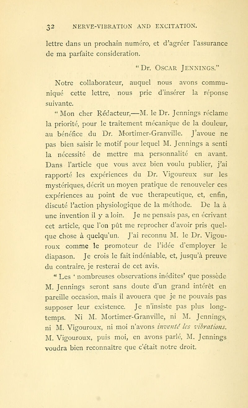 lettre dans un prochafn numero, et d'agreer l'assurance de ma parfaite consideration.  Dr. Oscar Jennings. Notre collaborates, auquel nous avons commu- nique cette lettre, nous prie d'inserer la reponse suivante.  Mon cher Redacteur,—M. le Dr. Jennings reclame la priorite, pour le traitement mecanique de la douleur, an benefice du Dr. Mortimer-Granville. J'avoue ne pas bien saisir le motif pour lequel M. Jennings a senti la necessite de mettre ma personnalite en avant. Dans l'article que vous avez bien voulu publier, j'ai rapporte les experiences du Dr. Vigoureux sur les mysteriques, decrit un moyen pratique de renouveler ces experiences au point de vue therapeutique, et, enfin, discute Faction physiologique de la methode. De la a une invention il y a loin. Je ne pensais pas, en ecrivant cet article, que Ton put me reprocher d'avoir pris quel- que chose a quelqu'un. J'ai reconnu M. le Dr. Vigou- roux comme le promoteur de l'ide'e d'employer le diapason. Je crois le fait indeniable, et, jusqu'a preuve du contraire, je resterai de cet avis. u Les ' nombreuses observations inedites' que possede M. Jennings seront sans doute d'un grand interet en pareille occasion, mais il avouera que je ne pouvais pas supposer leur existence. Je n'insiste pas plus long- temps. Ni M. Mortimer-Granville, ni M. Jennings, ni M. Vigouroux, ni moi n'avons invente les vibrations. M. Vigouroux, puis moi, en avons park', M. Jennings voudra bien reconnaitre que c'etait notre droit.