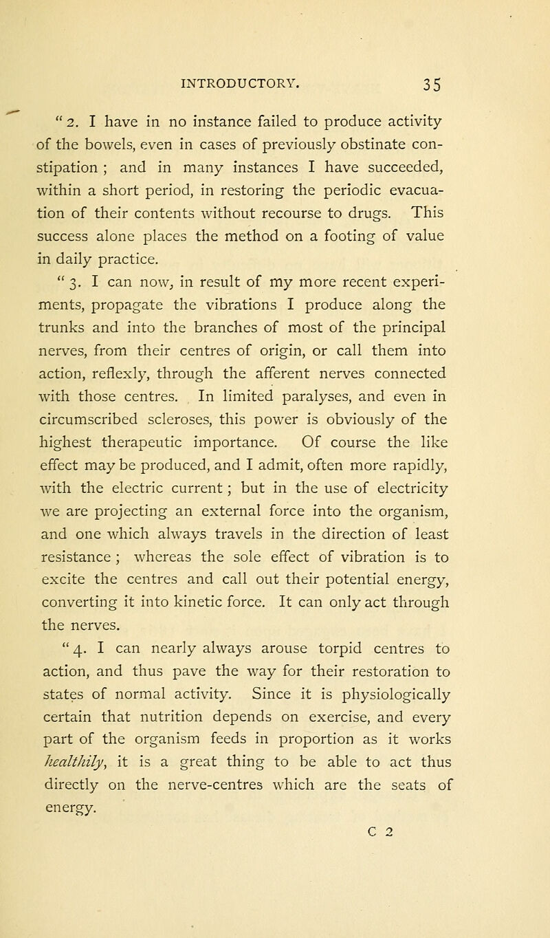  2. I have in no instance failed to produce activity of the bowels, even in cases of previously obstinate con- stipation ; and in many instances I have succeeded, within a short period, in restoring the periodic evacua- tion of their contents without recourse to drugs. This success alone places the method on a footing of value in daily practice. 3. I can now, in result of my more recent experi- ments, propagate the vibrations I produce along the trunks and into the branches of most of the principal nerves, from their centres of origin, or call them into action, reflexly, through the afferent nerves connected with those centres. In limited paralyses, and even in circumscribed scleroses, this power is obviously of the highest therapeutic importance. Of course the like effect may be produced, and I admit, often more rapidly, with the electric current; but in the use of electricity we are projecting an external force into the organism, and one which always travels in the direction of least resistance ; whereas the sole effect of vibration is to excite the centres and call out their potential energy, converting it into kinetic force. It can only act through the nerves.  4. I can nearly always arouse torpid centres to action, and thus pave the way for their restoration to states of normal activity. Since it is physiologically certain that nutrition depends on exercise, and every part of the organism feeds in proportion as it works healthily, it is a great thing to be able to act thus directly on the nerve-centres which are the seats of energy. C 2